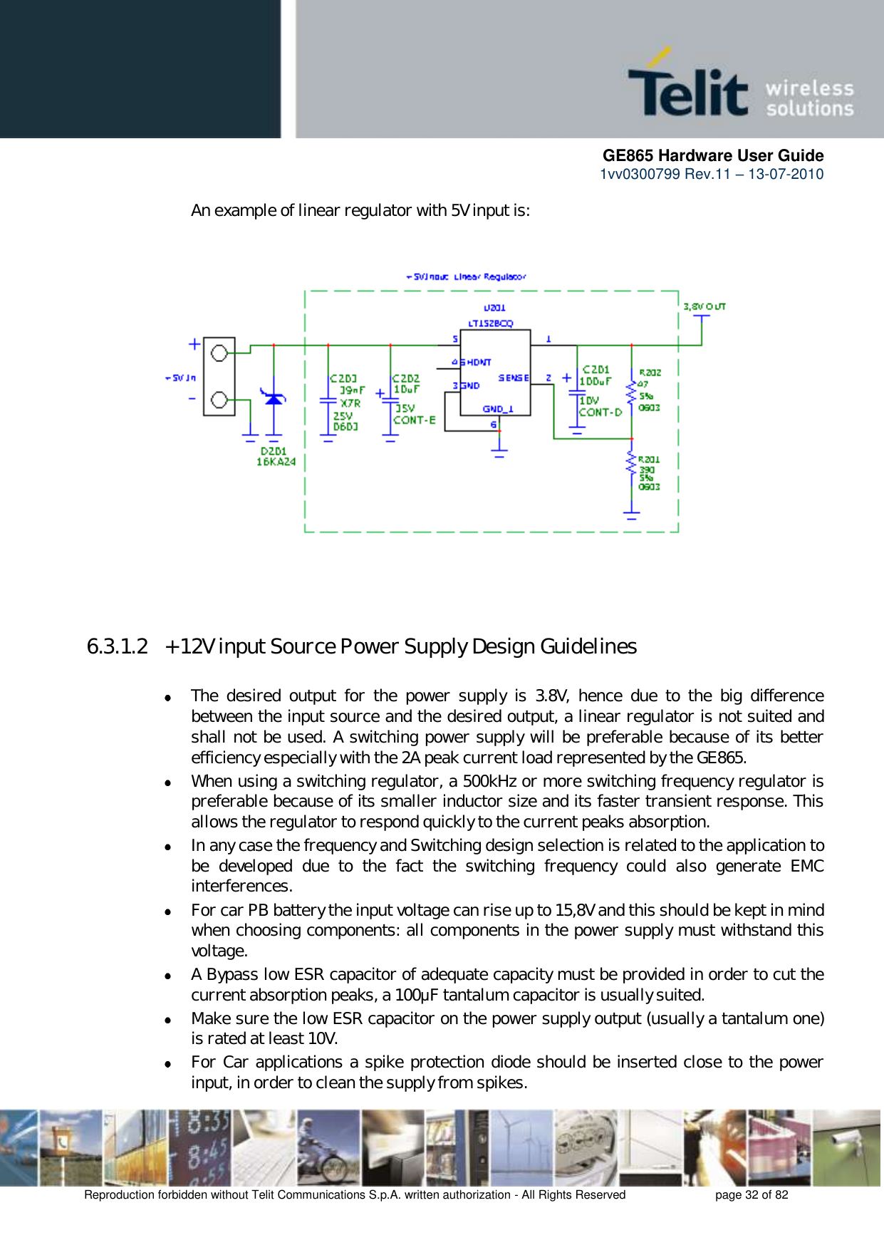      GE865 Hardware User Guide 1vv0300799 Rev.11 – 13-07-2010       Reproduction forbidden without Telit Communications S.p.A. written authorization - All Rights Reserved    page 32 of 82  An example of linear regulator with 5V input is:                     6.3.1.2  + 12V input Source Power Supply Design Guidelines   The  desired  output  for  the  power  supply  is  3.8V,  hence  due  to  the  big  difference between the input source and the desired output, a linear regulator is not suited and shall not be used. A switching power supply will be preferable because of its better efficiency especially with the 2A peak current load represented by the GE865.  When using a switching regulator, a 500kHz or more switching frequency regulator is preferable because of its smaller inductor size and its faster transient response. This allows the regulator to respond quickly to the current peaks absorption.   In any case the frequency and Switching design selection is related to the application to be  developed  due  to  the  fact  the  switching  frequency  could  also  generate  EMC interferences.  For car PB battery the input voltage can rise up to 15,8V and this should be kept in mind when choosing components: all components in the power supply must withstand this voltage.  A Bypass low ESR capacitor of adequate capacity must be provided in order to cut the current absorption peaks, a 100μF tantalum capacitor is usually suited.  Make sure the low ESR capacitor on the power supply output (usually a tantalum one) is rated at least 10V.  For Car applications a spike protection diode should be inserted close to the power input, in order to clean the supply from spikes.  