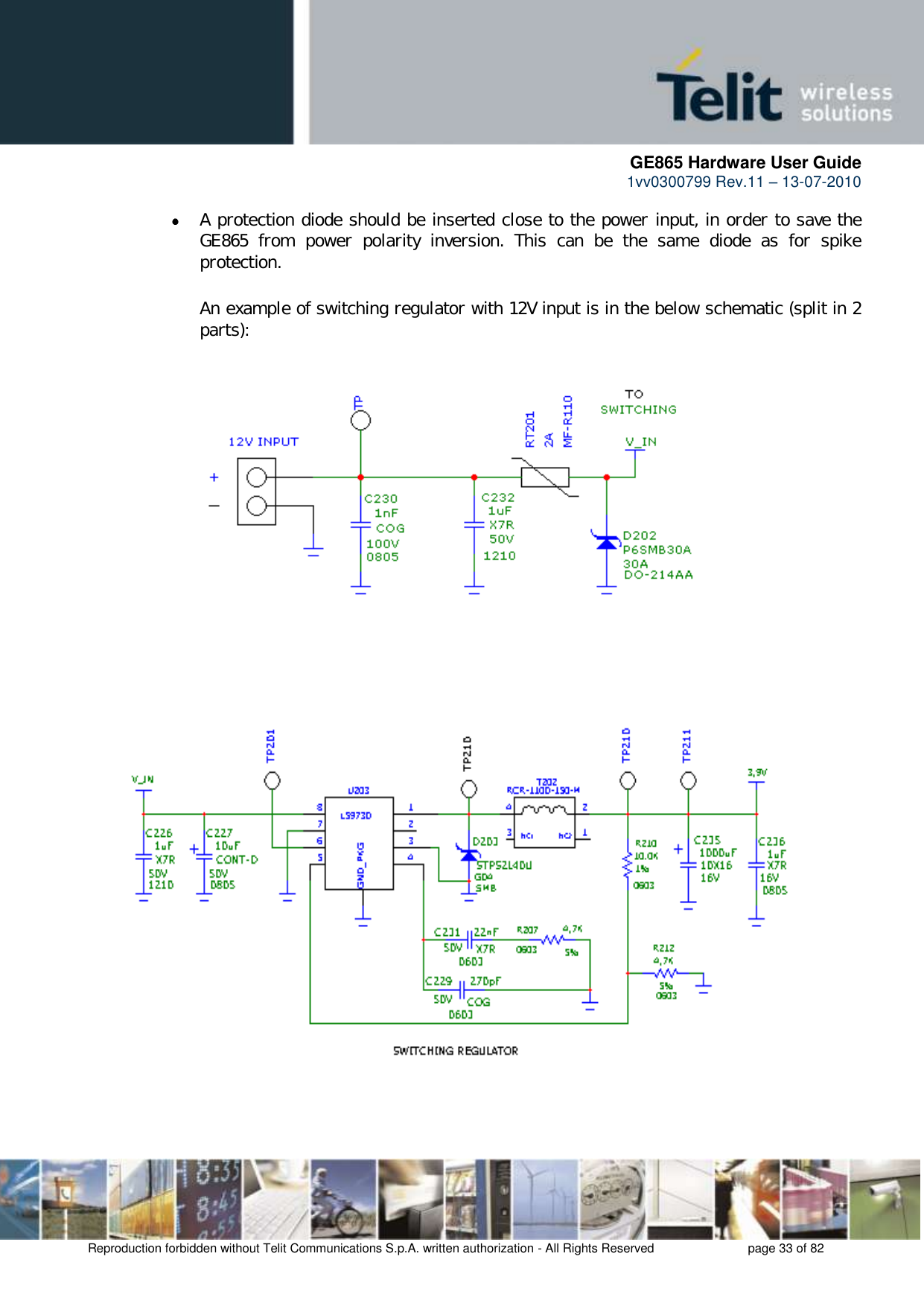      GE865 Hardware User Guide 1vv0300799 Rev.11 – 13-07-2010       Reproduction forbidden without Telit Communications S.p.A. written authorization - All Rights Reserved    page 33 of 82   A protection diode should be inserted close to the power input, in order to save the GE865  from  power  polarity  inversion.  This  can  be  the  same  diode  as  for  spike protection.  An example of switching regulator with 12V input is in the below schematic (split in 2 parts):                             