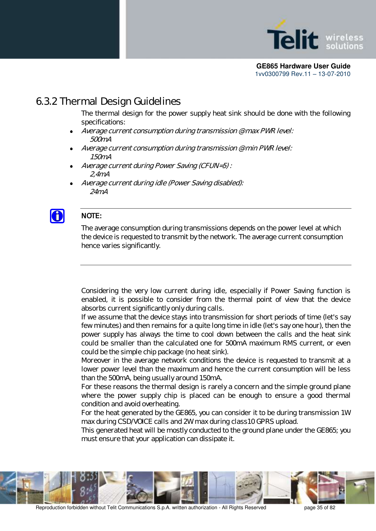      GE865 Hardware User Guide 1vv0300799 Rev.11 – 13-07-2010       Reproduction forbidden without Telit Communications S.p.A. written authorization - All Rights Reserved    page 35 of 82  6.3.2 Thermal Design Guidelines The thermal design for the power supply heat sink should be done with the following specifications:  Average current consumption during transmission @ max PWR level:  500mA  Average current consumption during transmission @ min PWR level:   150mA   Average current during Power Saving (CFUN=5) :       2,4mA  Average current during idle (Power Saving disabled):   24mA  NOTE: The average consumption during transmissions depends on the power level at which the device is requested to transmit by the network. The average current consumption hence varies significantly.    Considering the very low current during idle, especially if  Power Saving function is enabled,  it  is  possible  to  consider  from  the  thermal  point  of  view  that  the  device absorbs current significantly only during calls.  If we assume that the device stays into transmission for short periods of time (let&apos;s say few minutes) and then remains for a quite long time in idle (let&apos;s say one hour), then the power supply has always the time to cool down between the calls and the heat sink could be smaller than the calculated one for 500mA maximum RMS current, or even could be the simple chip package (no heat sink). Moreover in the average network conditions the device is requested to transmit at a lower power level than the maximum and hence the current consumption will be less than the 500mA, being usually around 150mA. For these reasons the thermal design is rarely a concern and the simple ground plane where  the  power  supply  chip  is  placed  can  be  enough  to  ensure  a  good  thermal condition and avoid overheating.  For the heat generated by the GE865, you can consider it to be during transmission 1W max during CSD/VOICE calls and 2W max during class10 GPRS upload.  This generated heat will be mostly conducted to the ground plane under the GE865; you must ensure that your application can dissipate it.  