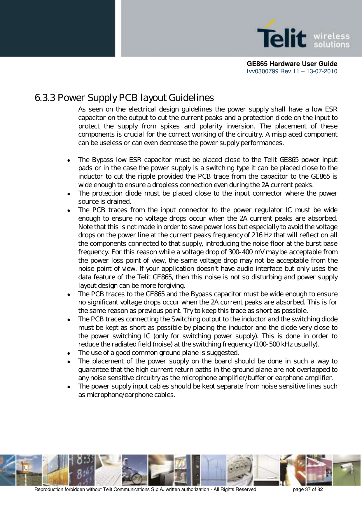      GE865 Hardware User Guide 1vv0300799 Rev.11 – 13-07-2010       Reproduction forbidden without Telit Communications S.p.A. written authorization - All Rights Reserved    page 37 of 82  6.3.3 Power Supply PCB layout Guidelines As seen on the electrical design guidelines the power supply shall have a low ESR capacitor on the output to cut the current peaks and a protection diode on the input to protect  the  supply  from  spikes  and  polarity  inversion.  The  placement  of  these components is crucial for the correct working of the circuitry. A misplaced component can be useless or can even decrease the power supply performances.   The Bypass low ESR capacitor must be placed close to the Telit GE865 power input pads or in the case the power supply is a switching type it can be placed close to the inductor to cut the ripple provided the PCB trace from the capacitor to the GE865 is wide enough to ensure a dropless connection even during the 2A current peaks.  The protection diode must be placed close to the input connector where the power source is drained.  The  PCB  traces  from  the input  connector to  the power  regulator IC  must  be  wide enough to ensure no voltage drops occur when the 2A current peaks are absorbed. Note that this is not made in order to save power loss but especially to avoid the voltage drops on the power line at the current peaks frequency of 216 Hz that will reflect on all the components connected to that supply, introducing the noise floor at the burst base frequency. For this reason while a voltage drop of 300-400 mV may be acceptable from the power loss point of view, the same voltage drop may not be acceptable from the noise point of view. If your application doesn&apos;t have audio interface but only uses the data feature of the Telit GE865, then this noise is not so disturbing and power supply layout design can be more forgiving.  The PCB traces to the GE865 and the Bypass capacitor must be wide enough to ensure no significant voltage drops occur when the 2A current peaks are absorbed. This is for the same reason as previous point. Try to keep this trace as short as possible.  The PCB traces connecting the Switching output to the inductor and the switching diode must be kept as short as possible by placing the inductor and the diode very close to the  power  switching  IC  (only  for  switching  power supply).  This  is  done  in  order  to reduce the radiated field (noise) at the switching frequency (100-500 kHz usually).  The use of a good common ground plane is suggested.  The placement of the power supply on  the board should be done in such a way to guarantee that the high current return paths in the ground plane are not overlapped to any noise sensitive circuitry as the microphone amplifier/buffer or earphone amplifier.  The power supply input cables should be kept separate from noise sensitive lines such as microphone/earphone cables.      