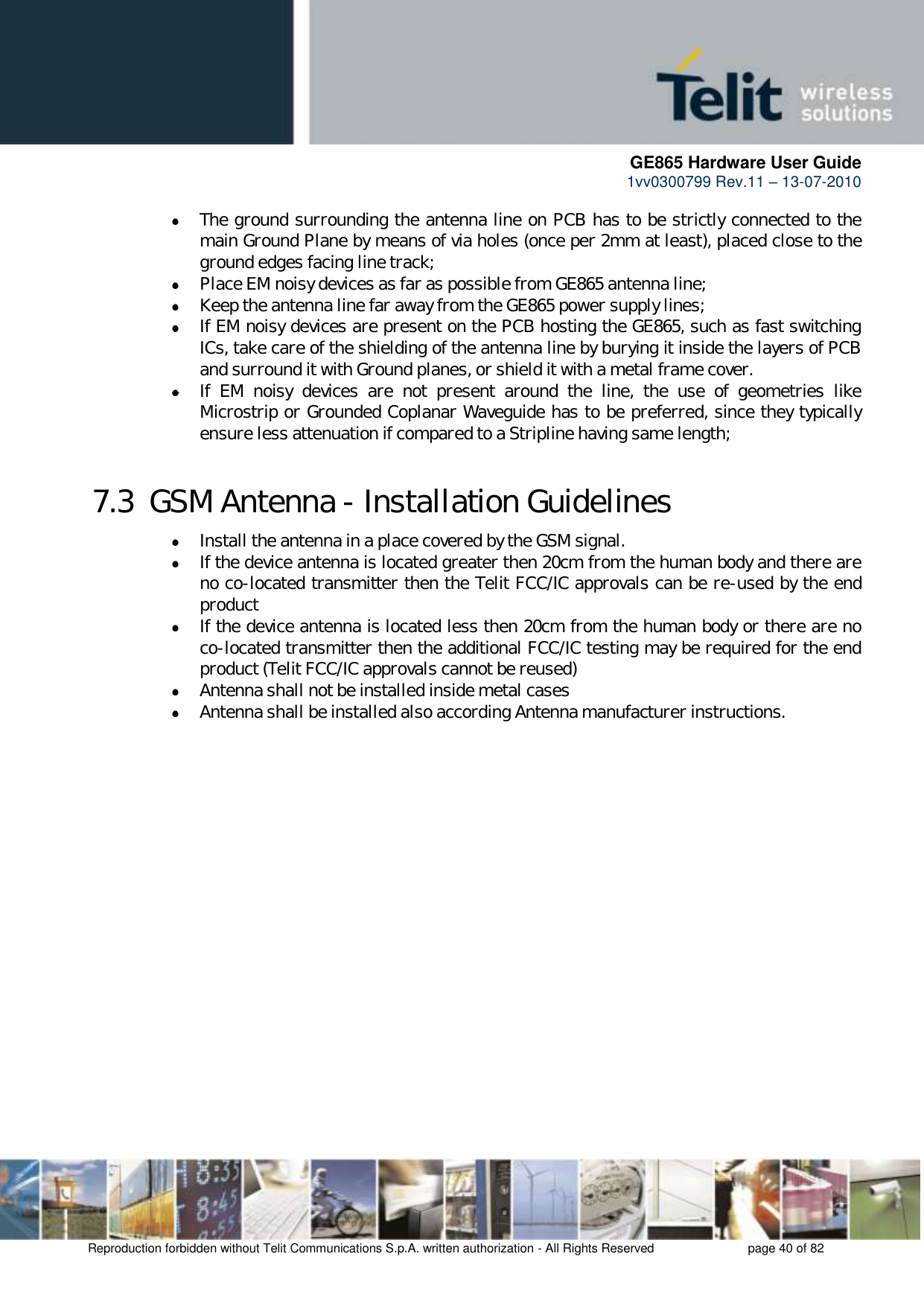      GE865 Hardware User Guide 1vv0300799 Rev.11 – 13-07-2010       Reproduction forbidden without Telit Communications S.p.A. written authorization - All Rights Reserved    page 40 of 82   The ground surrounding the antenna line on PCB has to be strictly connected to the main Ground Plane by means of via holes (once per 2mm at least), placed close to the ground edges facing line track;  Place EM noisy devices as far as possible from GE865 antenna line;  Keep the antenna line far away from the GE865 power supply lines;  If EM noisy devices are present on the PCB hosting the GE865, such as fast switching ICs, take care of the shielding of the antenna line by burying it inside the layers of PCB and surround it with Ground planes, or shield it with a metal frame cover.  If  EM  noisy  devices  are  not  present  around  the  line,  the  use  of  geometries  like Microstrip or Grounded Coplanar Waveguide has to be preferred, since they typically ensure less attenuation if compared to a Stripline having same length; 7.3  GSM Antenna - Installation Guidelines  Install the antenna in a place covered by the GSM signal.  If the device antenna is located greater then 20cm from the human body and there are no co-located transmitter then the Telit FCC/IC approvals can be re-used by the end product  If the device antenna is located less then 20cm from the human body or there are no co-located transmitter then the additional FCC/IC testing may be required for the end product (Telit FCC/IC approvals cannot be reused)  Antenna shall not be installed inside metal cases   Antenna shall be installed also according Antenna manufacturer instructions.   
