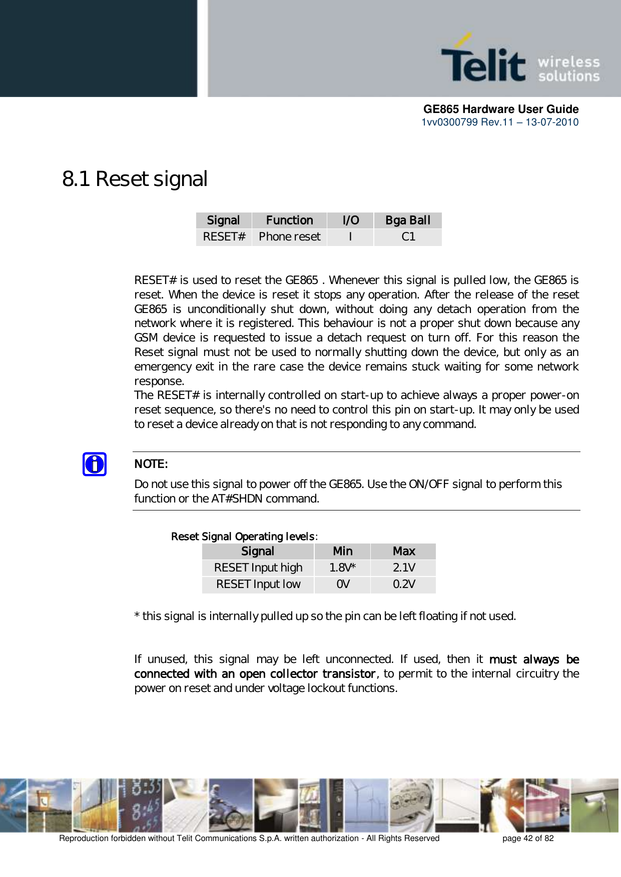      GE865 Hardware User Guide 1vv0300799 Rev.11 – 13-07-2010       Reproduction forbidden without Telit Communications S.p.A. written authorization - All Rights Reserved    page 42 of 82  8.1 Reset signal  Signal Function I/O Bga Ball RESET# Phone reset I C1   RESET# is used to reset the GE865 . Whenever this signal is pulled low, the GE865 is reset. When the device is reset it stops any operation. After the release of the reset GE865  is  unconditionally  shut  down,  without  doing  any  detach  operation  from  the network where it is registered. This behaviour is not a proper shut down because any GSM device is requested to issue a detach request on turn off. For this reason the Reset signal must not be used to normally shutting down the device, but only as an emergency exit in the rare case the device remains stuck waiting for some network response. The RESET# is internally controlled on start-up to achieve always a proper power-on reset sequence, so there&apos;s no need to control this pin on start-up. It may only be used to reset a device already on that is not responding to any command.  NOTE: Do not use this signal to power off the GE865. Use the ON/OFF signal to perform this function or the AT#SHDN command.  Reset Signal Operating levels: Signal Min Max RESET Input high 1.8V* 2.1V RESET Input low 0V 0.2V  * this signal is internally pulled up so the pin can be left floating if not used.   If  unused,  this  signal  may  be  left  unconnected.  If  used,  then  it  must  always  be connected with an open collector transistor, to permit to the internal circuitry the power on reset and under voltage lockout functions.      