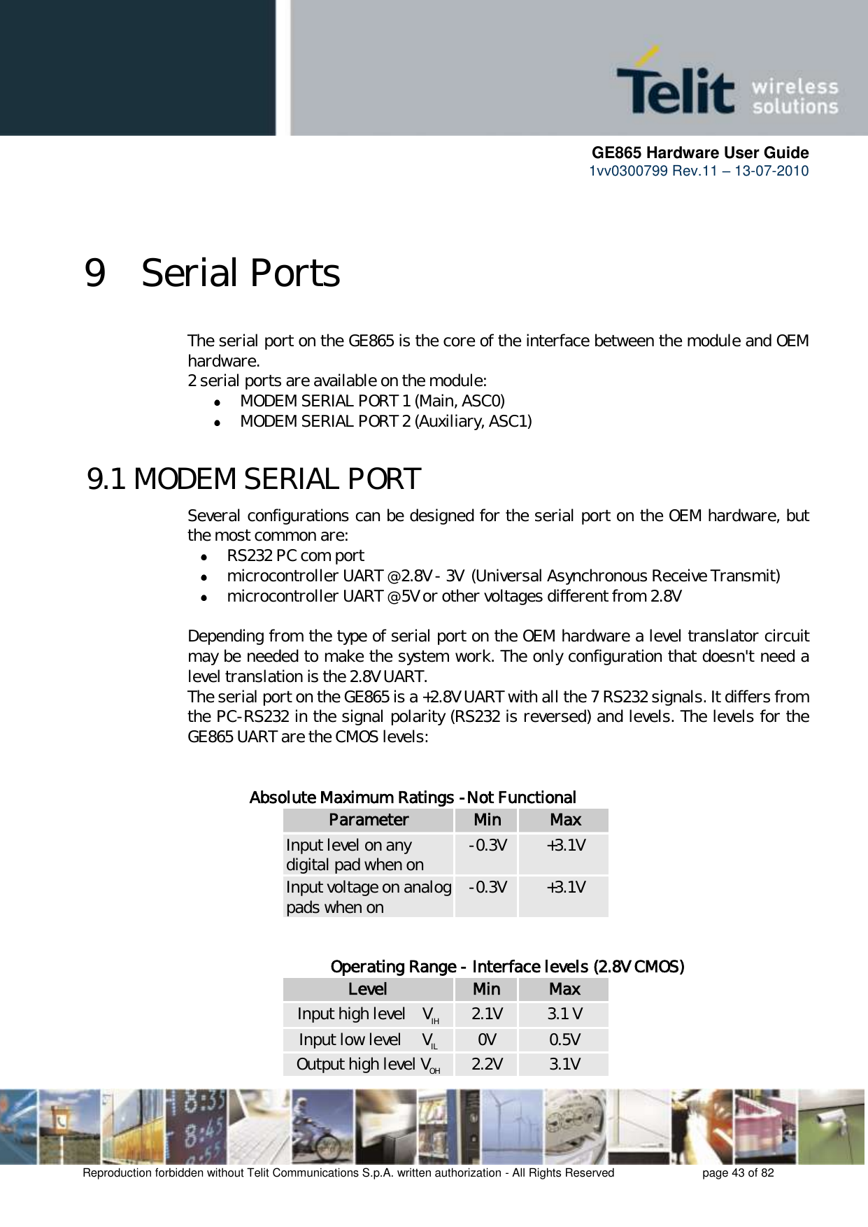      GE865 Hardware User Guide 1vv0300799 Rev.11 – 13-07-2010       Reproduction forbidden without Telit Communications S.p.A. written authorization - All Rights Reserved    page 43 of 82    9 Serial Ports The serial port on the GE865 is the core of the interface between the module and OEM hardware.  2 serial ports are available on the module:  MODEM SERIAL PORT 1 (Main, ASC0)  MODEM SERIAL PORT 2 (Auxiliary, ASC1)  9.1 MODEM SERIAL PORT  Several configurations can be designed for the serial port on the OEM hardware, but the most common are:  RS232 PC com port  microcontroller UART @ 2.8V - 3V  (Universal Asynchronous Receive Transmit)   microcontroller UART @ 5V or other voltages different from 2.8V   Depending from the type of serial port on the OEM hardware a level translator circuit may be needed to make the system work. The only configuration that doesn&apos;t need a level translation is the 2.8V UART. The serial port on the GE865 is a +2.8V UART with all the 7 RS232 signals. It differs from the PC-RS232 in the signal polarity (RS232 is reversed) and levels. The levels for the GE865 UART are the CMOS levels:   Absolute Maximum Ratings -Not Functional Parameter Min Max Input level on any digital pad when on -0.3V +3.1V Input voltage on analog pads when on -0.3V +3.1V         Operating Range - Interface levels (2.8V CMOS) Level Min Max Input high level    VIH 2.1V 3.1 V Input low level     VIL 0V 0.5V Output high level VOH 2.2V 3.1V 