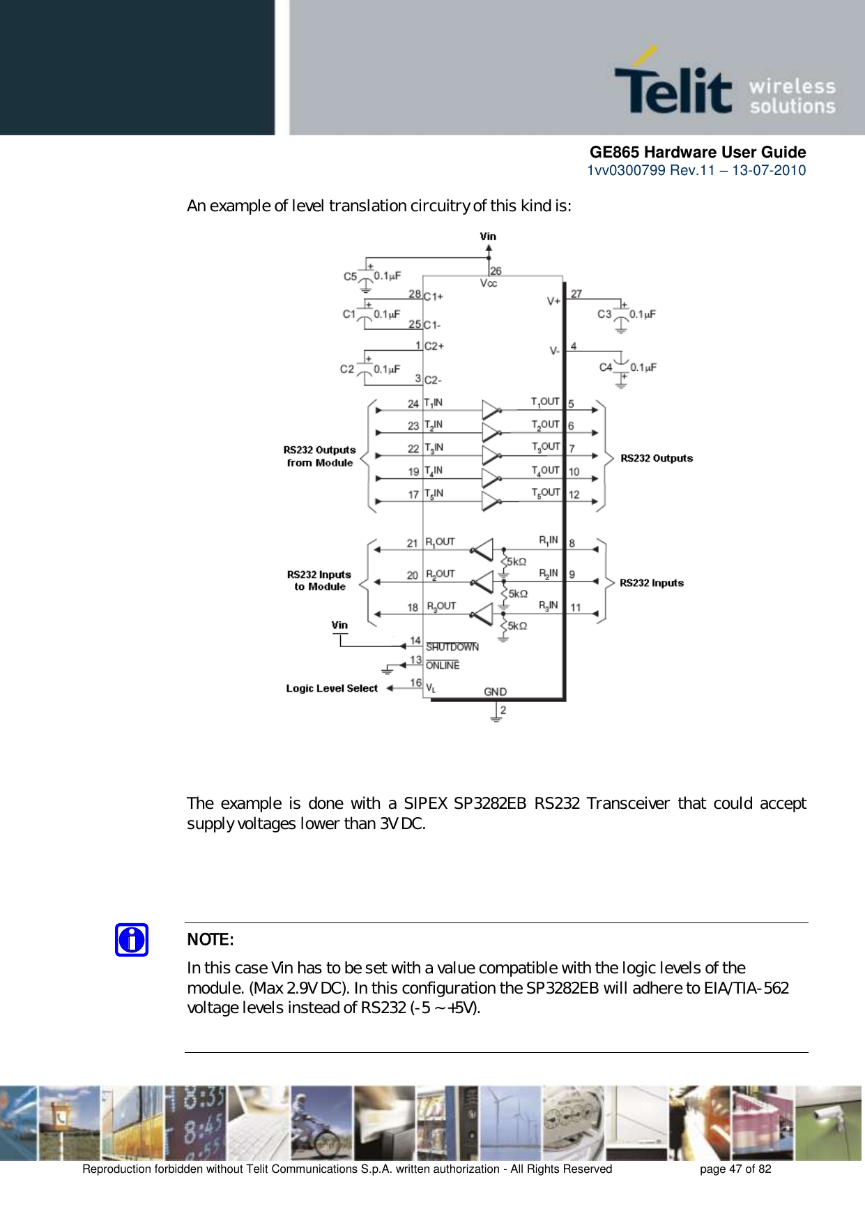     GE865 Hardware User Guide 1vv0300799 Rev.11 – 13-07-2010       Reproduction forbidden without Telit Communications S.p.A. written authorization - All Rights Reserved    page 47 of 82  An example of level translation circuitry of this kind is:                              The  example  is  done  with  a SIPEX  SP3282EB  RS232  Transceiver  that  could  accept supply voltages lower than 3V DC.     NOTE: In this case Vin has to be set with a value compatible with the logic levels of the module. (Max 2.9V DC). In this configuration the SP3282EB will adhere to EIA/TIA-562 voltage levels instead of RS232 (-5 ~ +5V).  