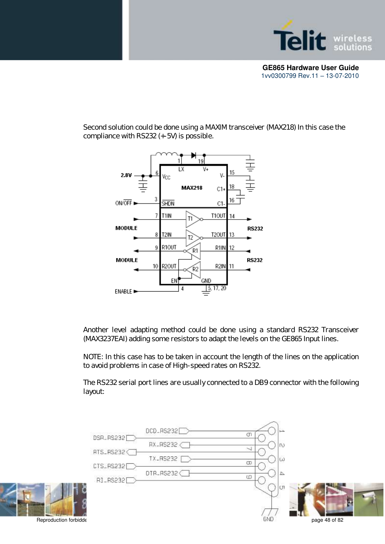      GE865 Hardware User Guide 1vv0300799 Rev.11 – 13-07-2010       Reproduction forbidden without Telit Communications S.p.A. written authorization - All Rights Reserved    page 48 of 82      Second solution could be done using a MAXIM transceiver (MAX218) In this case the compliance with RS232 (+-5V) is possible.                      Another  level  adapting  method  could  be  done  using  a standard RS232  Transceiver (MAX3237EAI) adding some resistors to adapt the levels on the GE865 Input lines.  NOTE: In this case has to be taken in account the length of the lines on the application to avoid problems in case of High-speed rates on RS232.  The RS232 serial port lines are usually connected to a DB9 connector with the following layout:    