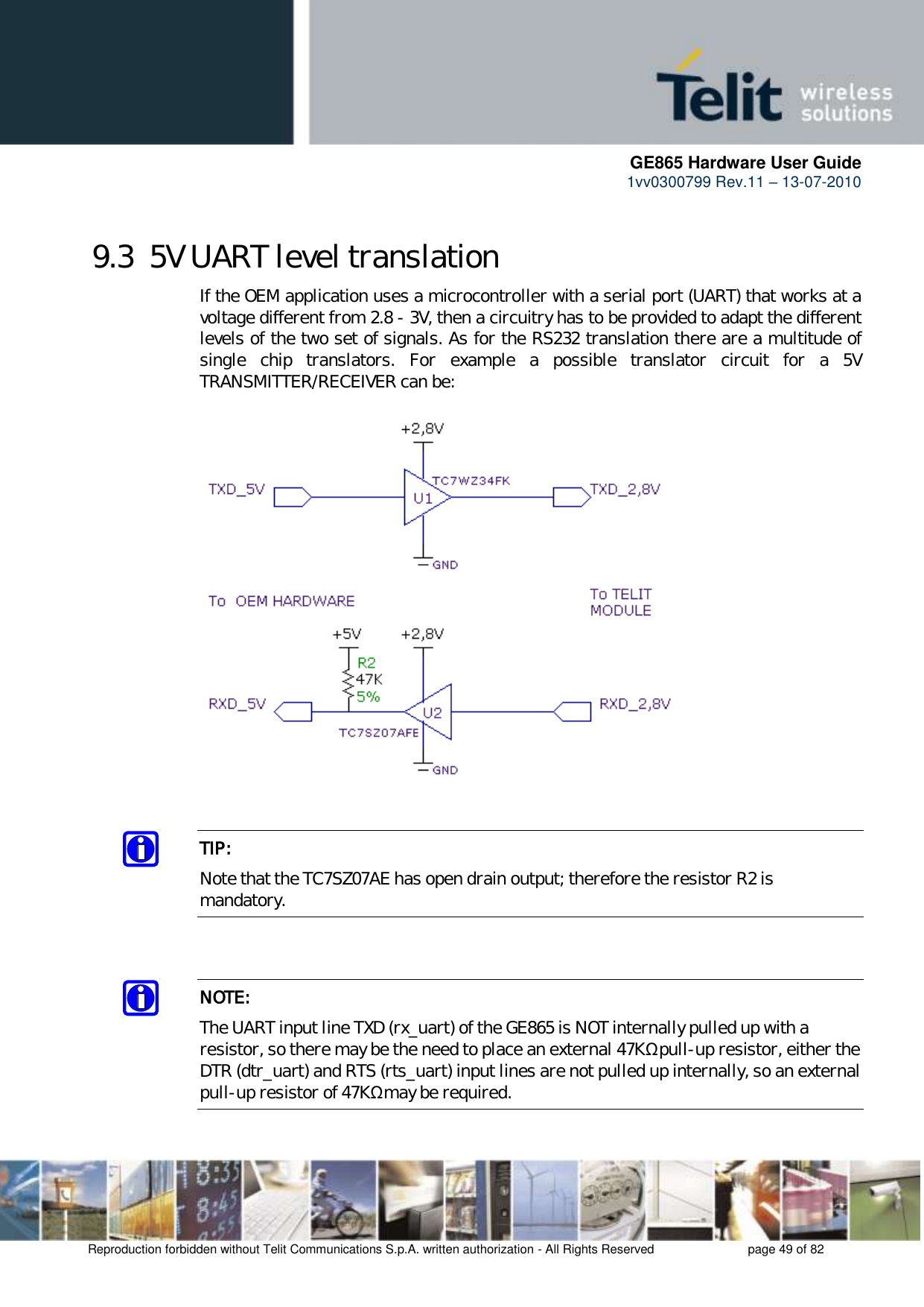      GE865 Hardware User Guide 1vv0300799 Rev.11 – 13-07-2010       Reproduction forbidden without Telit Communications S.p.A. written authorization - All Rights Reserved    page 49 of 82  9.3  5V UART level translation If the OEM application uses a microcontroller with a serial port (UART) that works at a voltage different from 2.8 - 3V, then a circuitry has to be provided to adapt the different levels of the two set of signals. As for the RS232 translation there are a multitude of single  chip  translators.  For  example  a  possible  translator  circuit  for  a  5V TRANSMITTER/RECEIVER can be:     TIP: Note that the TC7SZ07AE has open drain output; therefore the resistor R2 is mandatory.   NOTE: The UART input line TXD (rx_uart) of the GE865 is NOT internally pulled up with a  resistor, so there may be the need to place an external 47KΩ pull-up resistor, either the DTR (dtr_uart) and RTS (rts_uart) input lines are not pulled up internally, so an external pull-up resistor of 47KΩ may be required.  