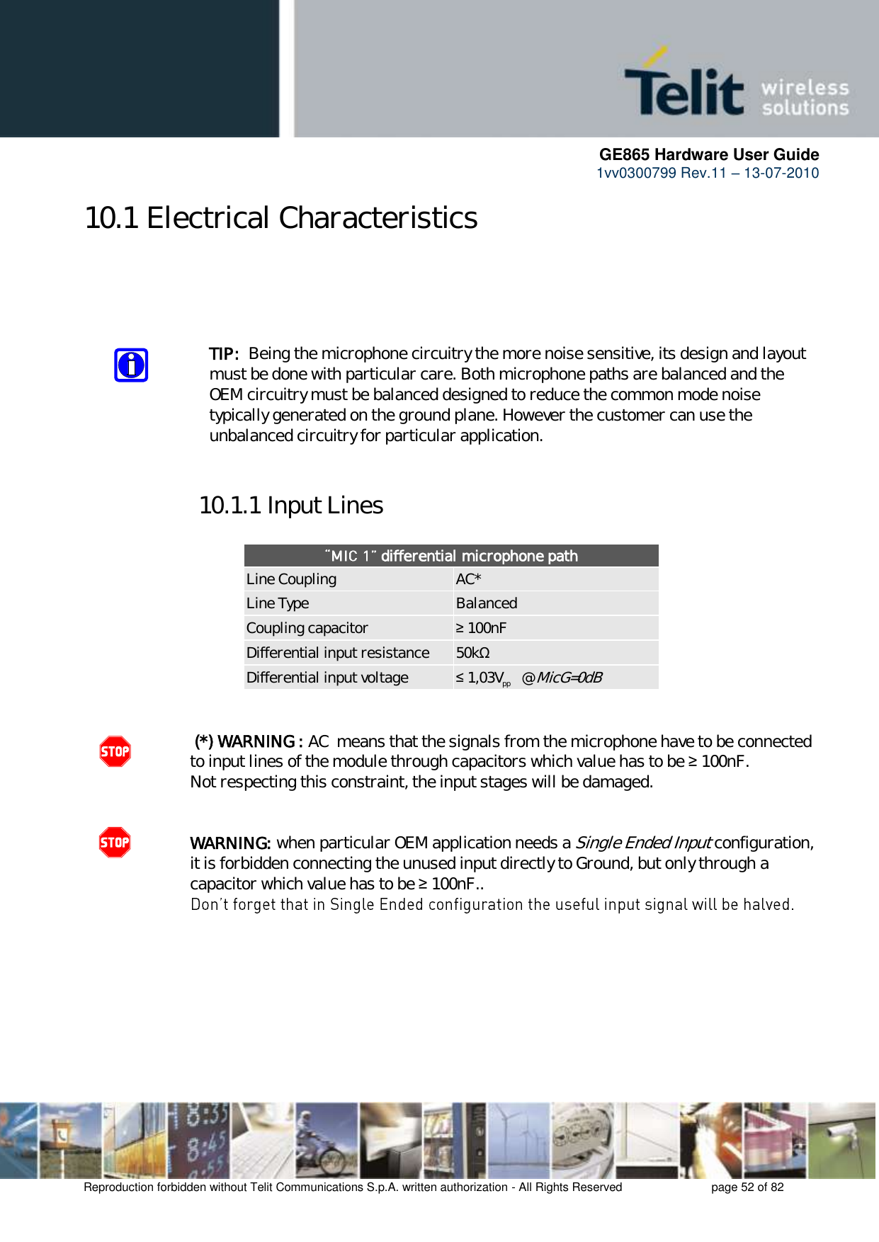      GE865 Hardware User Guide 1vv0300799 Rev.11 – 13-07-2010       Reproduction forbidden without Telit Communications S.p.A. written authorization - All Rights Reserved    page 52 of 82  10.1 Electrical Characteristics     TIP:  Being the microphone circuitry the more noise sensitive, its design and layout must be done with particular care. Both microphone paths are balanced and the OEM circuitry must be balanced designed to reduce the common mode noise typically generated on the ground plane. However the customer can use the unbalanced circuitry for particular application.  10.1.1 Input Lines   differential microphone path Line Coupling AC* Line Type Balanced Coupling capacitor ≥ 100nF Differential input resistance 50kΩ Differential input voltage ≤ 1,03Vpp   @ MicG=0dB    (*) WARNING : AC  means that the signals from the microphone have to be connected to input lines of the module through capacitors which value has to be ≥ 100nF.           Not respecting this constraint, the input stages will be damaged.   WARNING: when particular OEM application needs a Single Ended Input configuration, it is forbidden connecting the unused input directly to Ground, but only through a capacitor which value has to be ≥ 100nF..           