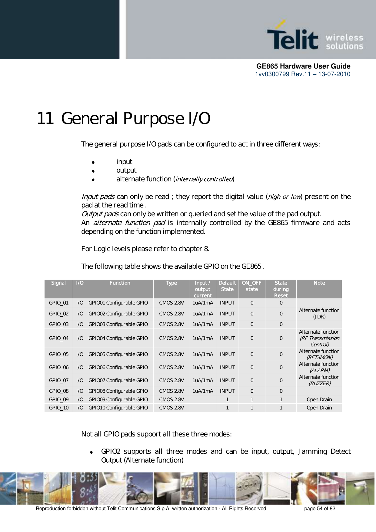      GE865 Hardware User Guide 1vv0300799 Rev.11 – 13-07-2010       Reproduction forbidden without Telit Communications S.p.A. written authorization - All Rights Reserved    page 54 of 82  11 General Purpose I/O The general purpose I/O pads can be configured to act in three different ways:   input  output  alternate function (internally controlled)  Input pads can only be read ; they report the digital value (high or low) present on the pad at the read time . Output pads can only be written or queried and set the value of the pad output. An alternate  function  pad  is  internally  controlled  by  the  GE865  firmware  and  acts depending on the function implemented.    For Logic levels please refer to chapter 8.  The following table shows the available GPIO on the GE865 .  Signal I/O Function Type Input / output current Default State ON_OFF state State during Reset Note GPIO_01 I/O GPIO01 Configurable GPIO CMOS 2.8V 1uA/1mA INPUT 0 0  GPIO_02 I/O GPIO02 Configurable GPIO CMOS 2.8V 1uA/1mA INPUT 0 0 Alternate function  (JDR) GPIO_03 I/O GPIO03 Configurable GPIO CMOS 2.8V 1uA/1mA INPUT 0 0  GPIO_04 I/O GPIO04 Configurable GPIO CMOS 2.8V 1uA/1mA INPUT 0 0 Alternate function  (RF Transmission Control) GPIO_05 I/O GPIO05 Configurable GPIO CMOS 2.8V 1uA/1mA INPUT 0 0 Alternate function (RFTXMON) GPIO_06 I/O GPIO06 Configurable GPIO CMOS 2.8V 1uA/1mA INPUT 0 0 Alternate function (ALARM) GPIO_07 I/O GPIO07 Configurable GPIO CMOS 2.8V 1uA/1mA INPUT 0 0 Alternate function (BUZZER) GPIO_08 I/O GPIO08 Configurable GPIO CMOS 2.8V 1uA/1mA INPUT 0 0  GPIO_09 I/O GPIO09 Configurable GPIO CMOS 2.8V  1 1 1 Open Drain GPIO_10 I/O GPIO10 Configurable GPIO CMOS 2.8V  1 1 1 Open Drain   Not all GPIO pads support all these three modes:   GPIO2  supports  all  three  modes  and  can  be  input,  output,  Jamming  Detect Output (Alternate function) 