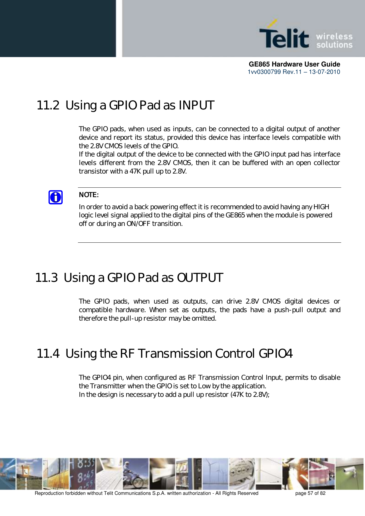      GE865 Hardware User Guide 1vv0300799 Rev.11 – 13-07-2010       Reproduction forbidden without Telit Communications S.p.A. written authorization - All Rights Reserved    page 57 of 82  11.2  Using a GPIO Pad as INPUT  The GPIO pads, when used as inputs, can be connected to a digital output of another device and report its status, provided this device has interface levels compatible with the 2.8V CMOS levels of the GPIO.  If the digital output of the device to be connected with the GPIO input pad has interface levels different from the 2.8V CMOS, then it can be buffered with an open collector transistor with a 47K pull up to 2.8V.  NOTE: In order to avoid a back powering effect it is recommended to avoid having any HIGH logic level signal applied to the digital pins of the GE865 when the module is powered off or during an ON/OFF transition.   11.3  Using a GPIO Pad as OUTPUT  The  GPIO  pads,  when  used  as  outputs,  can  drive  2.8V  CMOS  digital  devices  or compatible  hardware.  When  set  as  outputs,  the  pads have  a  push-pull  output  and therefore the pull-up resistor may be omitted.  11.4  Using the RF Transmission Control GPIO4  The GPIO4 pin, when configured as RF Transmission Control Input, permits to disable the Transmitter when the GPIO is set to Low by the application. In the design is necessary to add a pull up resistor (47K to 2.8V);   