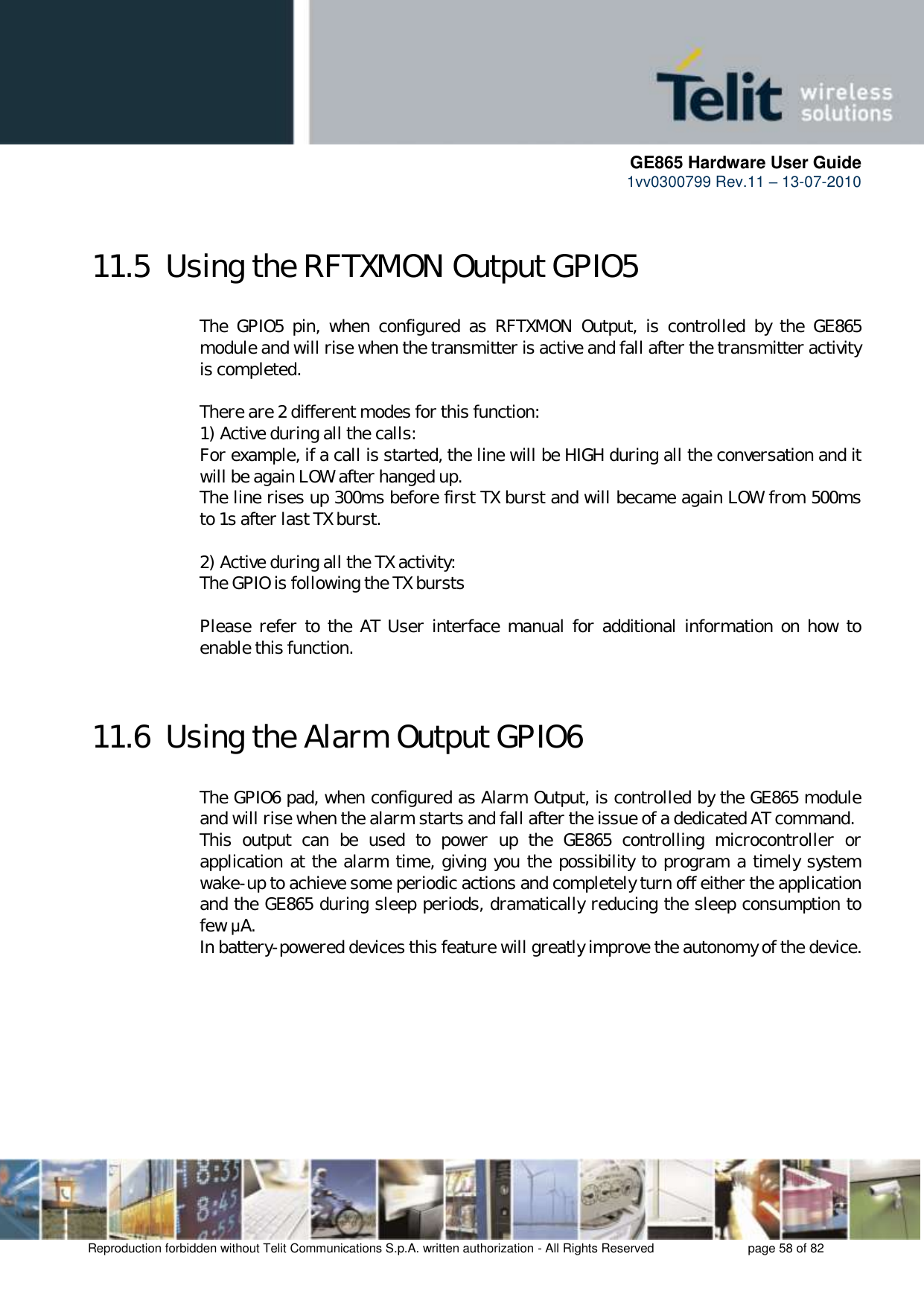      GE865 Hardware User Guide 1vv0300799 Rev.11 – 13-07-2010       Reproduction forbidden without Telit Communications S.p.A. written authorization - All Rights Reserved    page 58 of 82  11.5  Using the RFTXMON Output GPIO5  The  GPIO5  pin,  when  configured  as  RFTXMON  Output,  is  controlled  by  the  GE865 module and will rise when the transmitter is active and fall after the transmitter activity is completed.  There are 2 different modes for this function: 1) Active during all the calls: For example, if a call is started, the line will be HIGH during all the conversation and it will be again LOW after hanged up. The line rises up 300ms before first TX burst and will became again LOW from 500ms to 1s after last TX burst.  2) Active during all the TX activity: The GPIO is following the TX bursts  Please refer  to the  AT User  interface  manual  for  additional information on  how  to enable this function.  11.6  Using the Alarm Output GPIO6  The GPIO6 pad, when configured as Alarm Output, is controlled by the GE865 module and will rise when the alarm starts and fall after the issue of a dedicated AT command. This  output  can  be  used  to  power  up  the  GE865  controlling  microcontroller  or application at the alarm time, giving you the possibility to program a timely system wake-up to achieve some periodic actions and completely turn off either the application and the GE865 during sleep periods, dramatically reducing the sleep consumption to few μA. In battery-powered devices this feature will greatly improve the autonomy of the device. 