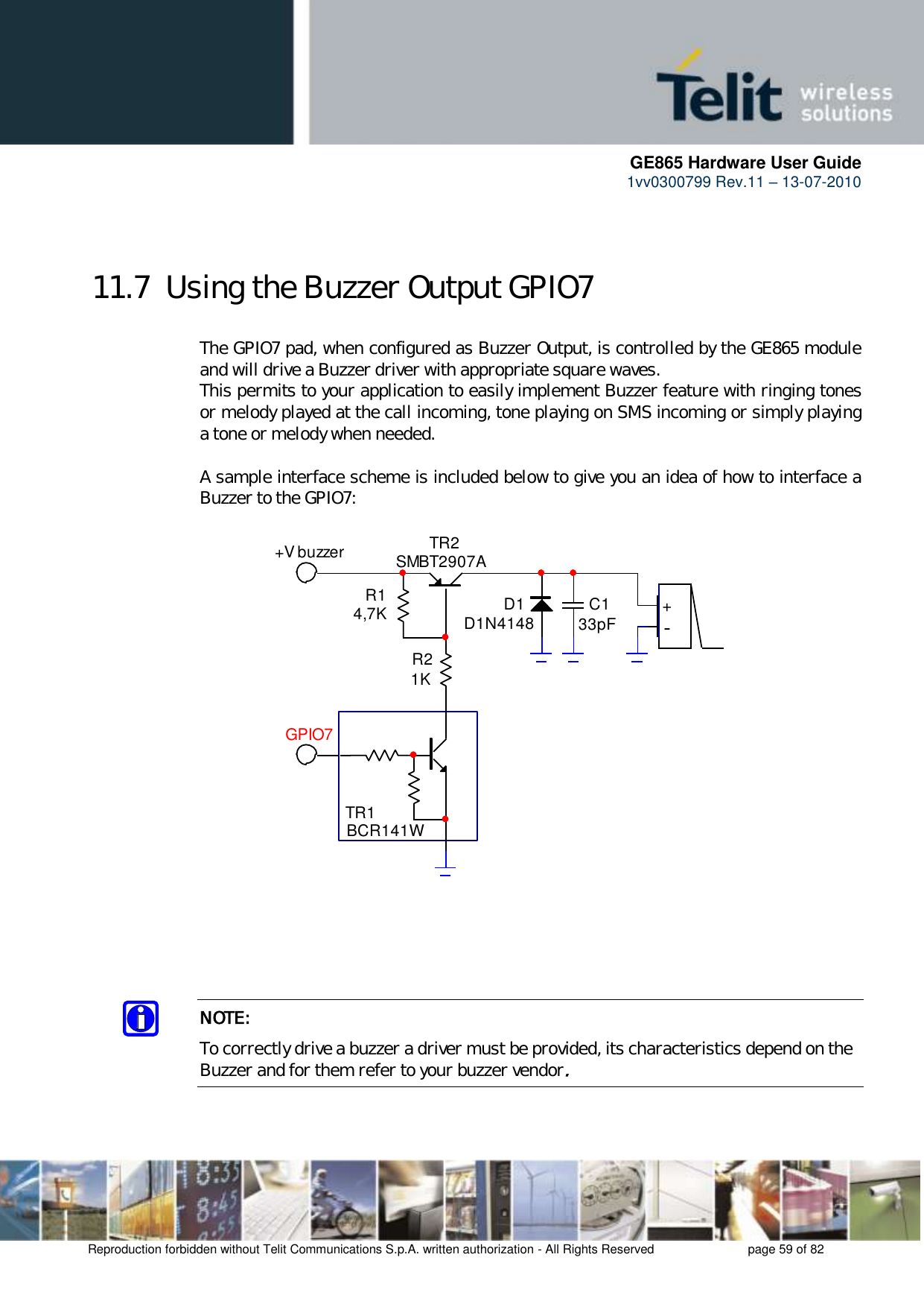      GE865 Hardware User Guide 1vv0300799 Rev.11 – 13-07-2010       Reproduction forbidden without Telit Communications S.p.A. written authorization - All Rights Reserved    page 59 of 82   11.7  Using the Buzzer Output GPIO7  The GPIO7 pad, when configured as Buzzer Output, is controlled by the GE865 module and will drive a Buzzer driver with appropriate square waves. This permits to your application to easily implement Buzzer feature with ringing tones or melody played at the call incoming, tone playing on SMS incoming or simply playing a tone or melody when needed.  A sample interface scheme is included below to give you an idea of how to interface a Buzzer to the GPIO7:  TR1BCR141WTR2SMBT2907AR14,7KR21KD1D1N4148 C133pF +-+V buzzerGPIO7     NOTE: To correctly drive a buzzer a driver must be provided, its characteristics depend on the Buzzer and for them refer to your buzzer vendor.   