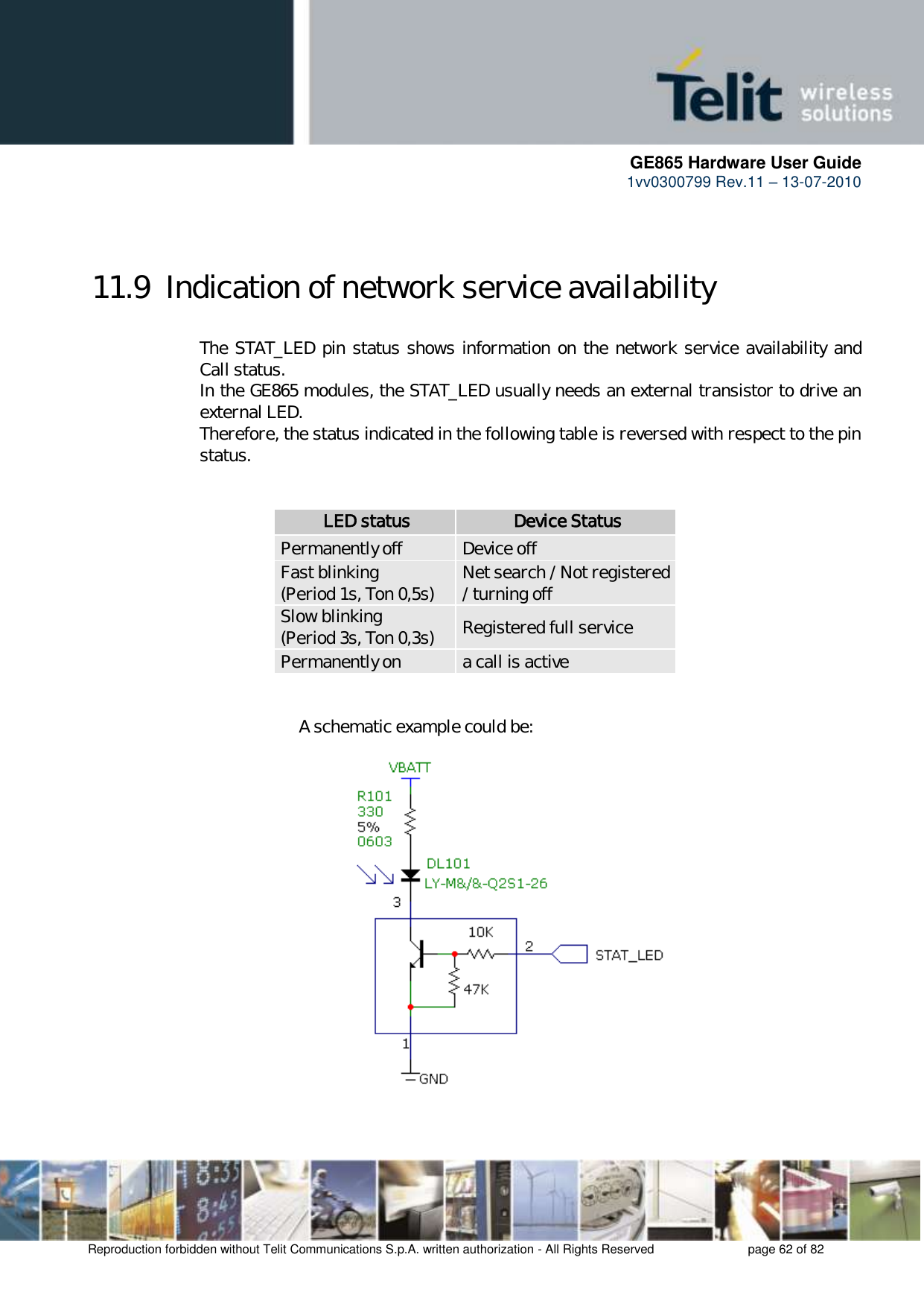      GE865 Hardware User Guide 1vv0300799 Rev.11 – 13-07-2010       Reproduction forbidden without Telit Communications S.p.A. written authorization - All Rights Reserved    page 62 of 82   11.9  Indication of network service availability  The STAT_LED pin status shows information on the network service availability and Call status.  In the GE865 modules, the STAT_LED usually needs an external transistor to drive an external LED. Therefore, the status indicated in the following table is reversed with respect to the pin status.              LED status Device Status Permanently off Device off Fast blinking (Period 1s, Ton 0,5s) Net search / Not registered / turning off Slow blinking (Period 3s, Ton 0,3s) Registered full service Permanently on a call is active                   A schematic example could be:                    
