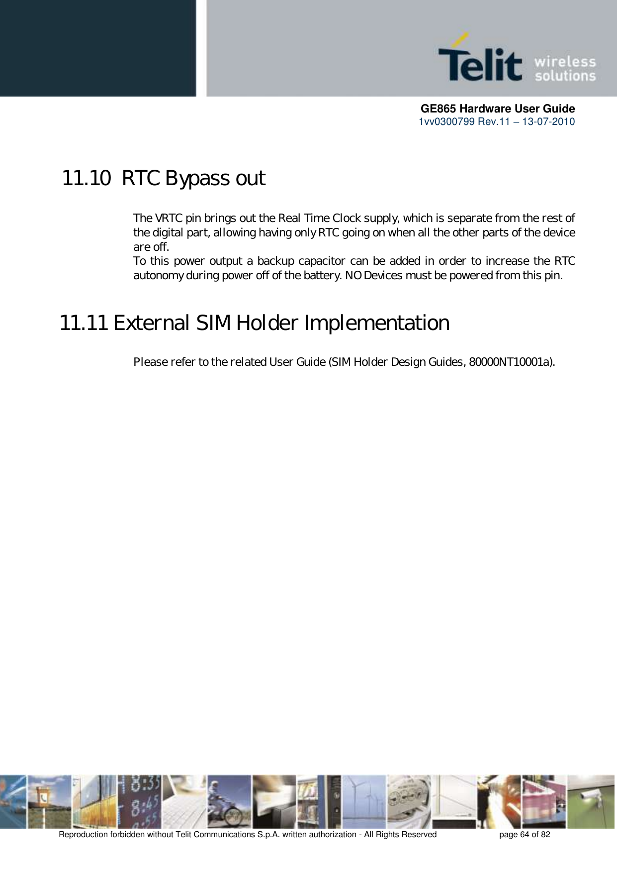      GE865 Hardware User Guide 1vv0300799 Rev.11 – 13-07-2010       Reproduction forbidden without Telit Communications S.p.A. written authorization - All Rights Reserved    page 64 of 82  11.10  RTC Bypass out  The VRTC pin brings out the Real Time Clock supply, which is separate from the rest of the digital part, allowing having only RTC going on when all the other parts of the device are off. To this power output a backup capacitor can be added in order to increase the RTC autonomy during power off of the battery. NO Devices must be powered from this pin.  11.11 External SIM Holder Implementation Please refer to the related User Guide (SIM Holder Design Guides, 80000NT10001a).  