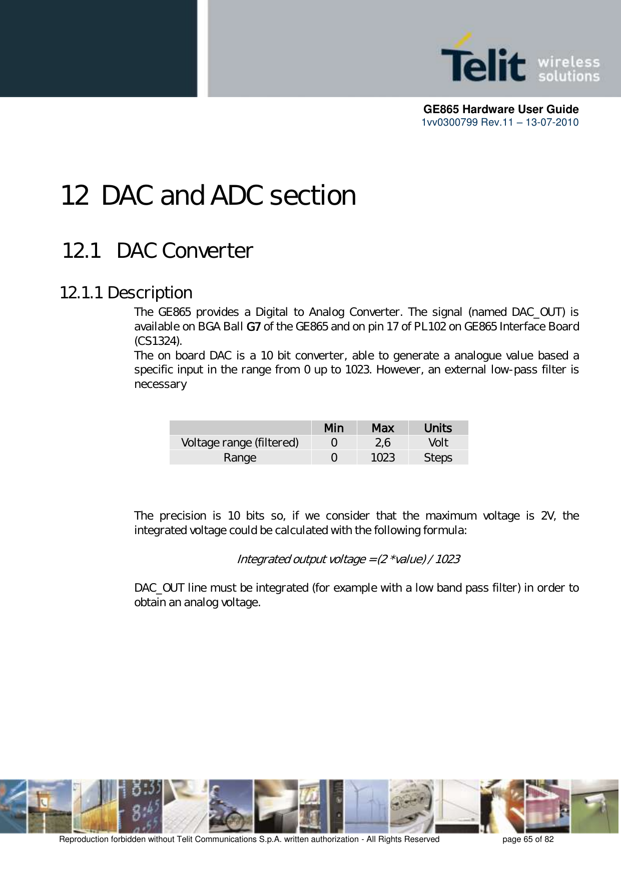      GE865 Hardware User Guide 1vv0300799 Rev.11 – 13-07-2010       Reproduction forbidden without Telit Communications S.p.A. written authorization - All Rights Reserved    page 65 of 82  12 DAC and ADC section 12.1   DAC Converter 12.1.1 Description The GE865  provides a Digital to  Analog Converter.  The signal (named DAC_OUT) is available on BGA Ball G7 of the GE865 and on pin 17 of PL102 on GE865 Interface Board  (CS1324). The on board DAC is a 10 bit converter, able to generate a analogue value based a specific input in the range from 0 up to 1023. However, an external low-pass filter is necessary    Min Max Units Voltage range (filtered) 0 2,6 Volt Range 0 1023 Steps    The  precision  is  10  bits  so,  if  we  consider  that  the  maximum  voltage  is  2V,  the integrated voltage could be calculated with the following formula:       Integrated output voltage = (2 *value) / 1023  DAC_OUT line must be integrated (for example with a low band pass filter) in order to obtain an analog voltage. 
