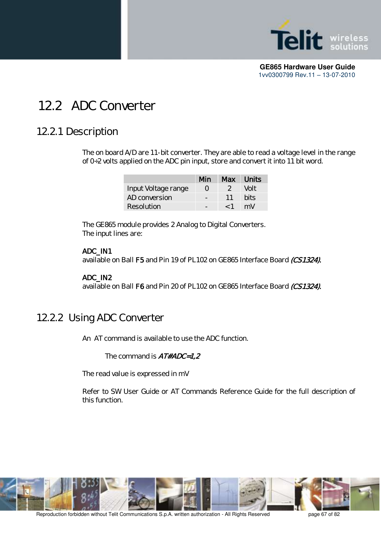      GE865 Hardware User Guide 1vv0300799 Rev.11 – 13-07-2010       Reproduction forbidden without Telit Communications S.p.A. written authorization - All Rights Reserved    page 67 of 82  12.2   ADC Converter 12.2.1 Description  The on board A/D are 11-bit converter. They are able to read a voltage level in the range of 0÷2 volts applied on the ADC pin input, store and convert it into 11 bit word.    Min Max Units Input Voltage range 0 2 Volt AD conversion - 11 bits Resolution - &lt; 1 mV  The GE865 module provides 2 Analog to Digital Converters.  The input lines are:  ADC_IN1   available on Ball F5 and Pin 19 of PL102 on GE865 Interface Board (CS1324).  ADC_IN2   available on Ball F6 and Pin 20 of PL102 on GE865 Interface Board (CS1324).  12.2.2  Using ADC Converter  An  AT command is available to use the ADC function.  The command is AT#ADC=1,2  The read value is expressed in mV  Refer to SW User Guide or AT Commands Reference Guide for the full description of this function.  