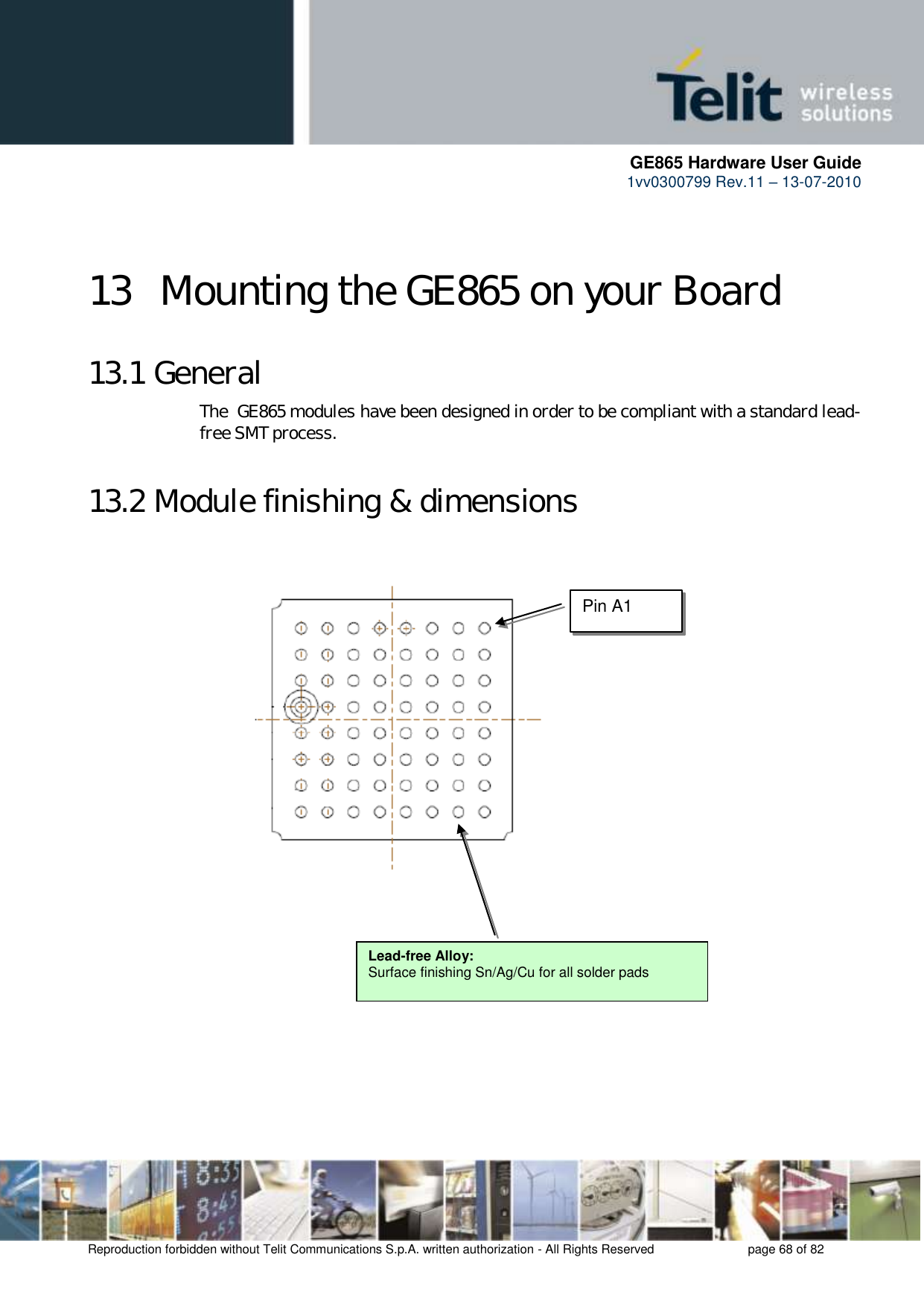      GE865 Hardware User Guide 1vv0300799 Rev.11 – 13-07-2010       Reproduction forbidden without Telit Communications S.p.A. written authorization - All Rights Reserved    page 68 of 82  13  Mounting the GE865 on your Board 13.1 General The  GE865 modules have been designed in order to be compliant with a standard lead-free SMT process. 13.2 Module finishing &amp; dimensions                             Lead-free Alloy: Surface finishing Sn/Ag/Cu for all solder pads Pin A1 