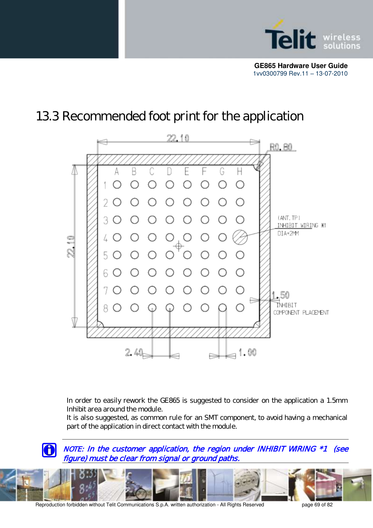      GE865 Hardware User Guide 1vv0300799 Rev.11 – 13-07-2010       Reproduction forbidden without Telit Communications S.p.A. written authorization - All Rights Reserved    page 69 of 82   13.3 Recommended foot print for the application                                In order to easily rework the GE865 is suggested to consider on the application a 1.5mm Inhibit area around the module. It is also suggested, as common rule for an SMT component, to avoid having a mechanical part of the application in direct contact with the module.  NOTE: In the customer application, the region under INHIBIT WIRING *1  (see figure) must be clear from signal or ground paths. 