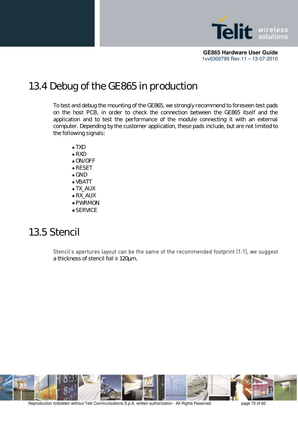     GE865 Hardware User Guide 1vv0300799 Rev.11 – 13-07-2010       Reproduction forbidden without Telit Communications S.p.A. written authorization - All Rights Reserved    page 70 of 82  13.4 Debug of the GE865 in production  To test and debug the mounting of the GE865, we strongly recommend to foreseen test pads on  the  host  PCB,  in  order  to  check  the  connection  between  the  GE865  itself  and  the application  and  to  test  the  performance  of  the  module  connecting  it  with  an  external computer. Depending by the customer application, these pads include, but are not limited to the following signals:   TXD  RXD  ON/OFF  RESET  GND  VBATT  TX_AUX  RX_AUX  PWRMON   SERVICE 13.5 Stencil  a thickness of stencil foil ≥ 120µm. 