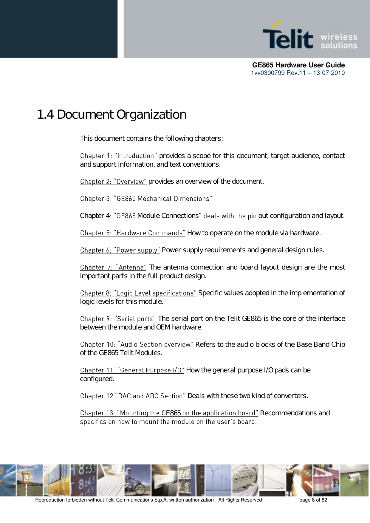      GE865 Hardware User Guide 1vv0300799 Rev.11 – 13-07-2010       Reproduction forbidden without Telit Communications S.p.A. written authorization - All Rights Reserved    page 8 of 82   1.4 Document Organization  This document contains the following chapters:   provides a scope for this document, target audience, contact and support information, and text conventions.   provides an overview of the document.      Chapter 4  Module Connections  out configuration and layout.   How to operate on the module via hardware.   Power supply requirements and general design rules.   The antenna connection and board layout design are the most important parts in the full product design.   Specific values adopted in the implementation of logic levels for this module.             The serial port on the Telit GE865 is the core of the interface between the module and OEM hardware  Refers to the audio blocks of the Base Band Chip of the GE865 Telit Modules.   How the general purpose I/O pads can be configured.   Deals with these two kind of converters.  E865   Recommendations and      