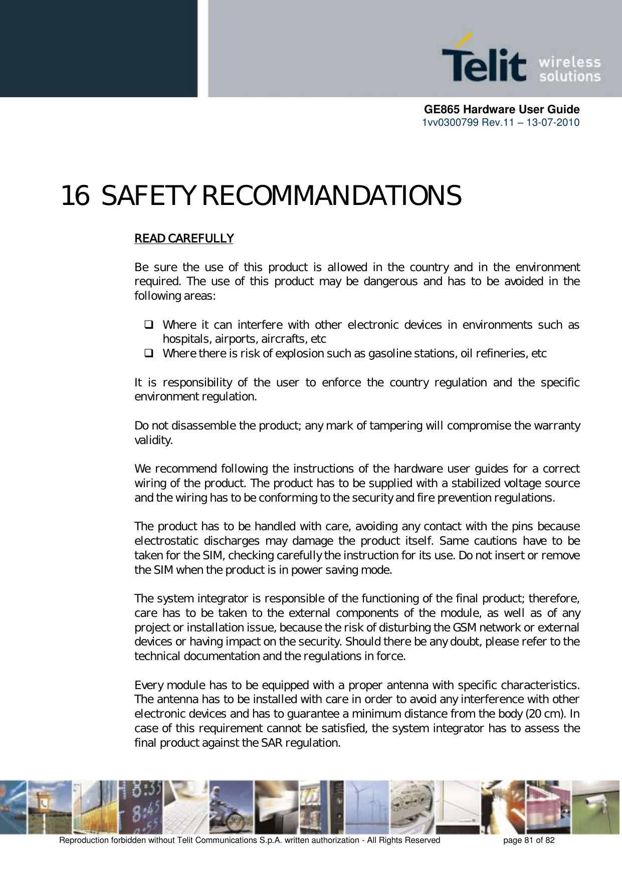      GE865 Hardware User Guide 1vv0300799 Rev.11 – 13-07-2010       Reproduction forbidden without Telit Communications S.p.A. written authorization - All Rights Reserved    page 81 of 82  16 SAFETY RECOMMANDATIONS READ CAREFULLY  Be  sure  the  use  of  this  product  is  allowed  in  the  country  and  in  the  environment required.  The  use of  this product  may be  dangerous  and  has  to  be  avoided  in  the following areas:   Where  it  can  interfere with  other  electronic  devices  in  environments  such  as hospitals, airports, aircrafts, etc  Where there is risk of explosion such as gasoline stations, oil refineries, etc   It  is  responsibility  of  the  user  to  enforce  the  country  regulation  and  the  specific environment regulation.  Do not disassemble the product; any mark of tampering will compromise the warranty validity.  We recommend following the instructions of the hardware user guides for a correct wiring of the product. The product has to be supplied with a stabilized voltage source and the wiring has to be conforming to the security and fire prevention regulations.  The product has to be handled with care, avoiding any contact with the pins because electrostatic  discharges  may  damage  the  product  itself.  Same  cautions  have  to  be taken for the SIM, checking carefully the instruction for its use. Do not insert or remove the SIM when the product is in power saving mode.  The system integrator is responsible of the functioning of the final product; therefore, care has to be  taken to the external components of the module, as well as of  any project or installation issue, because the risk of disturbing the GSM network or external devices or having impact on the security. Should there be any doubt, please refer to the technical documentation and the regulations in force.  Every module has to be equipped with a proper antenna with specific characteristics. The antenna has to be installed with care in order to avoid any interference with other electronic devices and has to guarantee a minimum distance from the body (20 cm). In case of this requirement cannot be satisfied, the system integrator has to assess the final product against the SAR regulation.  