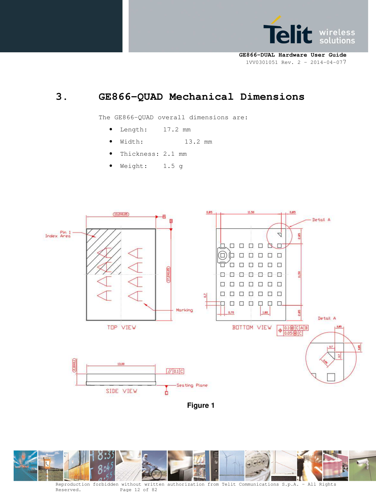      GE866-DUAL Hardware User Guide 1VV0301051 Rev. 2 – 2014-04-077  Reproduction forbidden without written authorization from Telit Communications S.p.A. - All Rights Reserved.    Page 12 of 82 Mod. 0805 2011-07 Rev.2 3. GE866-QUAD Mechanical Dimensions The GE866-QUAD overall dimensions are: • Length:  17.2 mm • Width:    13.2 mm • Thickness: 2.1 mm • Weight:  1.5 g    Figure 1 