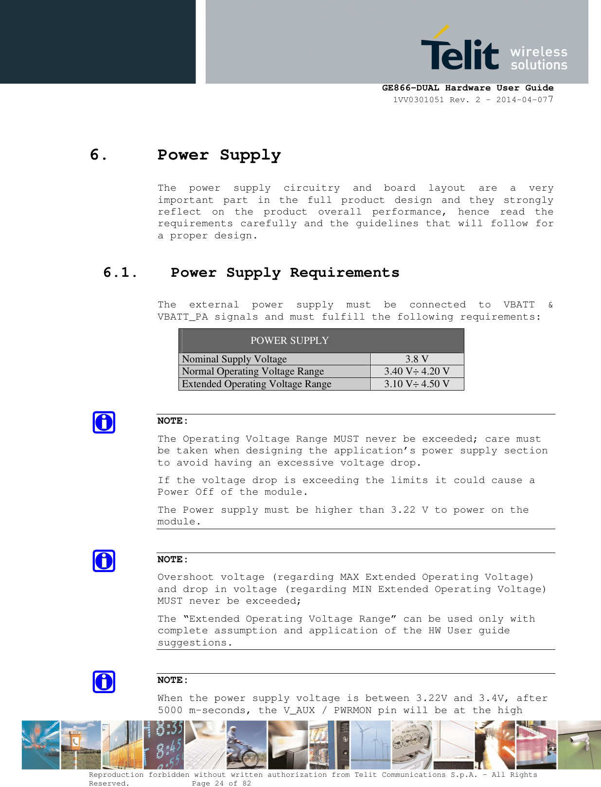      GE866-DUAL Hardware User Guide 1VV0301051 Rev. 2 – 2014-04-077  Reproduction forbidden without written authorization from Telit Communications S.p.A. - All Rights Reserved.    Page 24 of 82 Mod. 0805 2011-07 Rev.2 6. Power Supply The  power  supply  circuitry  and  board  layout  are  a  very important  part  in  the  full  product  design  and  they  strongly reflect  on  the  product  overall  performance,  hence  read  the requirements carefully and the guidelines that will follow for a proper design. 6.1. Power Supply Requirements The  external  power  supply  must  be  connected  to  VBATT  &amp; VBATT_PA signals and must fulfill the following requirements: POWER SUPPLY Nominal Supply Voltage 3.8 V Normal Operating Voltage Range 3.40 V÷ 4.20 V Extended Operating Voltage Range 3.10 V÷ 4.50 V  NOTE: The Operating Voltage Range MUST never be exceeded; care must be taken when designing the application’s power supply section to avoid having an excessive voltage drop.  If the voltage drop is exceeding the limits it could cause a Power Off of the module. The Power supply must be higher than 3.22 V to power on the module.  NOTE: Overshoot voltage (regarding MAX Extended Operating Voltage) and drop in voltage (regarding MIN Extended Operating Voltage) MUST never be exceeded;  The “Extended Operating Voltage Range” can be used only with complete assumption and application of the HW User guide suggestions.  NOTE: When the power supply voltage is between 3.22V and 3.4V, after 5000 m-seconds, the V_AUX / PWRMON pin will be at the high 