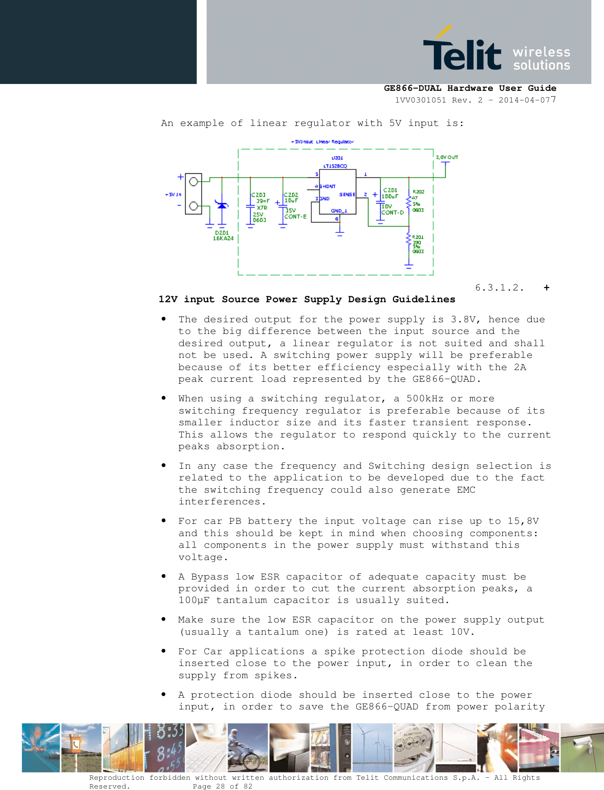      GE866-DUAL Hardware User Guide 1VV0301051 Rev. 2 – 2014-04-077  Reproduction forbidden without written authorization from Telit Communications S.p.A. - All Rights Reserved.    Page 28 of 82 Mod. 0805 2011-07 Rev.2 An example of linear regulator with 5V input is:         6.3.1.2. + 12V input Source Power Supply Design Guidelines • The desired output for the power supply is 3.8V, hence due to the big difference between the input source and the desired output, a linear regulator is not suited and shall not be used. A switching power supply will be preferable because of its better efficiency especially with the 2A peak current load represented by the GE866-QUAD. • When using a switching regulator, a 500kHz or more switching frequency regulator is preferable because of its smaller inductor size and its faster transient response. This allows the regulator to respond quickly to the current peaks absorption.  • In any case the frequency and Switching design selection is related to the application to be developed due to the fact the switching frequency could also generate EMC interferences. • For car PB battery the input voltage can rise up to 15,8V and this should be kept in mind when choosing components: all components in the power supply must withstand this voltage. • A Bypass low ESR capacitor of adequate capacity must be provided in order to cut the current absorption peaks, a 100µF tantalum capacitor is usually suited. • Make sure the low ESR capacitor on the power supply output (usually a tantalum one) is rated at least 10V. • For Car applications a spike protection diode should be inserted close to the power input, in order to clean the supply from spikes.  • A protection diode should be inserted close to the power input, in order to save the GE866-QUAD from power polarity 