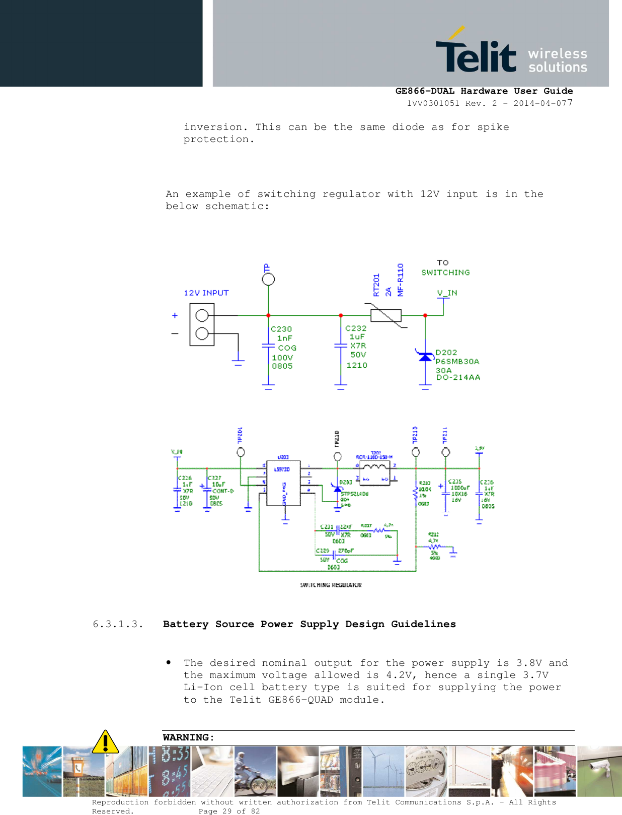      GE866-DUAL Hardware User Guide 1VV0301051 Rev. 2 – 2014-04-077  Reproduction forbidden without written authorization from Telit Communications S.p.A. - All Rights Reserved.    Page 29 of 82 Mod. 0805 2011-07 Rev.2 inversion. This can be the same diode as for spike protection.   An example of switching regulator with 12V input is in the below schematic:       6.3.1.3. Battery Source Power Supply Design Guidelines  • The desired nominal output for the power supply is 3.8V and the maximum voltage allowed is 4.2V, hence a single 3.7V Li-Ion cell battery type is suited for supplying the power to the Telit GE866-QUAD module.  WARNING: 