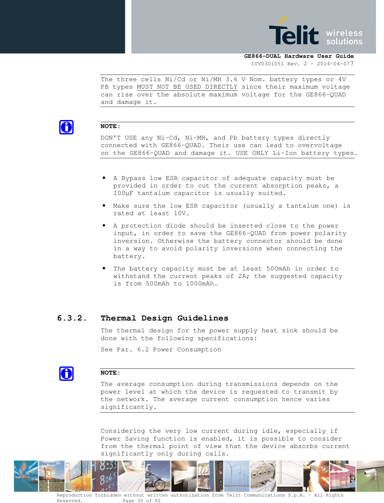      GE866-DUAL Hardware User Guide 1VV0301051 Rev. 2 – 2014-04-077  Reproduction forbidden without written authorization from Telit Communications S.p.A. - All Rights Reserved.    Page 30 of 82 Mod. 0805 2011-07 Rev.2 The three cells Ni/Cd or Ni/MH 3.6 V Nom. battery types or 4V PB types MUST NOT BE USED DIRECTLY since their maximum voltage can rise over the absolute maximum voltage for the GE866-QUAD and damage it.  NOTE: DON&apos;T USE any Ni-Cd, Ni-MH, and Pb battery types directly connected with GE866-QUAD. Their use can lead to overvoltage on the GE866-QUAD and damage it. USE ONLY Li-Ion battery types.  • A Bypass low ESR capacitor of adequate capacity must be provided in order to cut the current absorption peaks, a 100µF tantalum capacitor is usually suited. • Make sure the low ESR capacitor (usually a tantalum one) is rated at least 10V. • A protection diode should be inserted close to the power input, in order to save the GE866-QUAD from power polarity inversion. Otherwise the battery connector should be done in a way to avoid polarity inversions when connecting the battery. • The battery capacity must be at least 500mAh in order to withstand the current peaks of 2A; the suggested capacity is from 500mAh to 1000mAh.  6.3.2. Thermal Design Guidelines The thermal design for the power supply heat sink should be done with the following specifications: See Par. 6.2 Power Consumption  NOTE: The average consumption during transmissions depends on the power level at which the device is requested to transmit by the network. The average current consumption hence varies significantly.  Considering the very low current during idle, especially if Power Saving function is enabled, it is possible to consider from the thermal point of view that the device absorbs current significantly only during calls.  