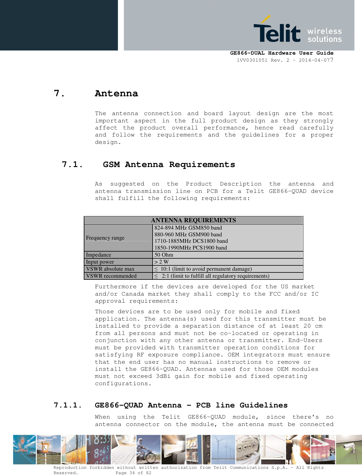      GE866-DUAL Hardware User Guide 1VV0301051 Rev. 2 – 2014-04-077  Reproduction forbidden without written authorization from Telit Communications S.p.A. - All Rights Reserved.    Page 34 of 82 Mod. 0805 2011-07 Rev.2 7. Antenna The  antenna  connection  and  board  layout  design  are  the  most important  aspect  in  the  full  product  design  as  they  strongly affect  the  product  overall  performance,  hence  read  carefully and  follow  the  requirements  and  the  guidelines  for  a  proper design. 7.1. GSM Antenna Requirements As  suggested  on  the  Product  Description  the  antenna  and antenna transmission line on PCB for a Telit GE866-QUAD device shall fulfill the following requirements:  ANTENNA REQUIREMENTS Frequency range 824-894 MHz GSM850 band 880-960 MHz GSM900 band  1710-1885MHz DCS1800 band  1850-1990MHz PCS1900 band Impedance 50 Ohm Input power &gt; 2 W  VSWR absolute max  ≤  10:1 (limit to avoid permanent damage) VSWR recommended  ≤   2:1 (limit to fulfill all regulatory requirements) Furthermore if the devices are developed for the US market and/or Canada market they shall comply to the FCC and/or IC approval requirements: Those devices are to be used only for mobile and fixed application. The antenna(s) used for this transmitter must be installed to provide a separation distance of at least 20 cm from all persons and must not be co-located or operating in conjunction with any other antenna or transmitter. End-Users must be provided with transmitter operation conditions for satisfying RF exposure compliance. OEM integrators must ensure that the end user has no manual instructions to remove or install the GE866-QUAD. Antennas used for those OEM modules must not exceed 3dBi gain for mobile and fixed operating configurations. 7.1.1. GE866-QUAD Antenna – PCB line Guidelines When  using  the  Telit  GE866-QUAD  module,  since  there&apos;s  no antenna connector on the module, the antenna must be connected 