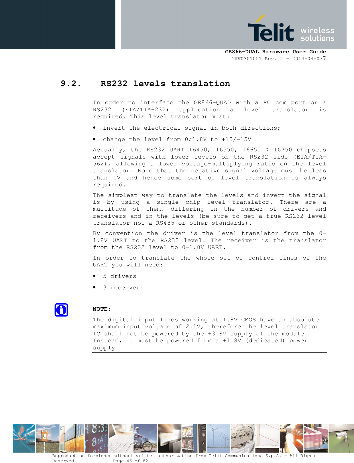      GE866-DUAL Hardware User Guide 1VV0301051 Rev. 2 – 2014-04-077  Reproduction forbidden without written authorization from Telit Communications S.p.A. - All Rights Reserved.    Page 46 of 82 Mod. 0805 2011-07 Rev.2 9.2. RS232 levels translation In  order to  interface  the  GE866-QUAD  with a  PC com  port  or  a RS232  (EIA/TIA-232)  application  a  level  translator  is required. This level translator must: • invert the electrical signal in both directions; • change the level from 0/1.8V to +15/-15V  Actually, the  RS232 UART 16450, 16550, 16650 &amp; 16750  chipsets accept  signals  with  lower  levels  on  the  RS232  side  (EIA/TIA-562), allowing a  lower voltage-multiplying ratio  on  the  level translator. Note that the negative signal voltage must be less than  0V  and  hence  some  sort  of  level  translation  is  always required.  The simplest way to translate the levels and invert the signal is  by  using  a  single  chip  level  translator.  There  are  a multitude  of  them,  differing  in  the  number  of  drivers  and receivers and in the levels (be sure to get a true RS232 level translator not a RS485 or other standards). By  convention  the  driver  is  the  level  translator  from  the  0-1.8V  UART  to  the  RS232  level.  The  receiver  is  the  translator from the RS232 level to 0-1.8V UART. In  order  to  translate  the  whole  set  of  control  lines  of  the UART you will need: • 5 drivers • 3 receivers  NOTE: The digital input lines working at 1.8V CMOS have an absolute maximum input voltage of 2.1V; therefore the level translator IC shall not be powered by the +3.8V supply of the module. Instead, it must be powered from a +1.8V (dedicated) power supply.  
