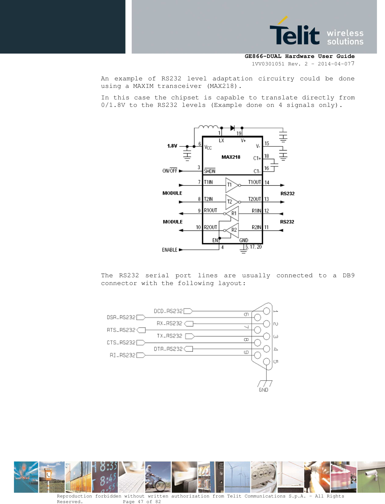      GE866-DUAL Hardware User Guide 1VV0301051 Rev. 2 – 2014-04-077  Reproduction forbidden without written authorization from Telit Communications S.p.A. - All Rights Reserved.    Page 47 of 82 Mod. 0805 2011-07 Rev.2 An  example  of  RS232  level  adaptation  circuitry  could  be  done using a MAXIM transceiver (MAX218).  In this case the chipset is capable to translate directly from 0/1.8V to the RS232 levels (Example done on 4 signals only).    The  RS232  serial  port  lines  are  usually  connected  to  a  DB9 connector with the following layout:    