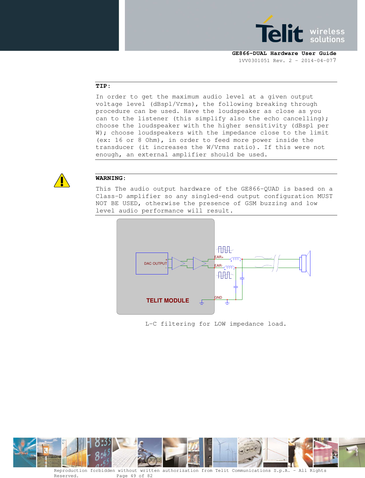      GE866-DUAL Hardware User Guide 1VV0301051 Rev. 2 – 2014-04-077  Reproduction forbidden without written authorization from Telit Communications S.p.A. - All Rights Reserved.    Page 49 of 82 Mod. 0805 2011-07 Rev.2  TIP: In order to get the maximum audio level at a given output voltage level (dBspl/Vrms), the following breaking through procedure can be used. Have the loudspeaker as close as you can to the listener (this simplify also the echo cancelling); choose the loudspeaker with the higher sensitivity (dBspl per W); choose loudspeakers with the impedance close to the limit (ex: 16 or 8 Ohm), in order to feed more power inside the transducer (it increases the W/Vrms ratio). If this were not enough, an external amplifier should be used.  WARNING: This The audio output hardware of the GE866-QUAD is based on a Class-D amplifier so any singled-end output configuration MUST NOT BE USED, otherwise the presence of GSM buzzing and low level audio performance will result.  L-C filtering for LOW impedance load.  EAR+ EAR-TELIT MODULE-+ OUTPUTDACGND 