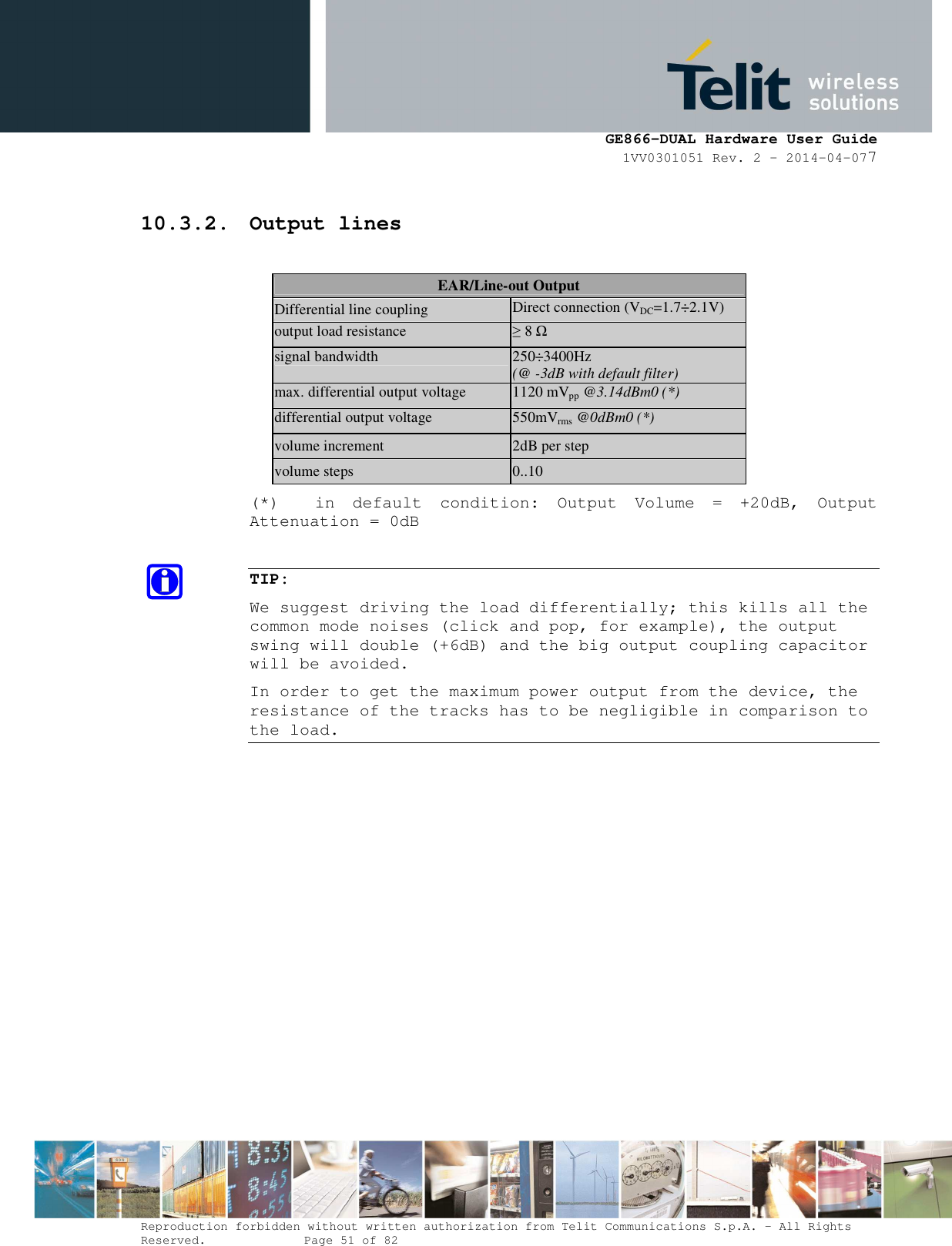      GE866-DUAL Hardware User Guide 1VV0301051 Rev. 2 – 2014-04-077  Reproduction forbidden without written authorization from Telit Communications S.p.A. - All Rights Reserved.    Page 51 of 82 Mod. 0805 2011-07 Rev.2 10.3.2. Output lines  EAR/Line-out Output Differential line coupling  Direct connection (VDC=1.7÷2.1V) output load resistance  ≥ 8 Ω signal bandwidth  250÷3400Hz (@ -3dB with default filter) max. differential output voltage 1120 mVpp @3.14dBm0 (*) differential output voltage  550mVrms @0dBm0 (*) volume increment  2dB per step volume steps  0..10 (*)    in  default  condition:  Output  Volume  =  +20dB,  Output Attenuation = 0dB  TIP:  We suggest driving the load differentially; this kills all the common mode noises (click and pop, for example), the output swing will double (+6dB) and the big output coupling capacitor will be avoided. In order to get the maximum power output from the device, the resistance of the tracks has to be negligible in comparison to the load.  