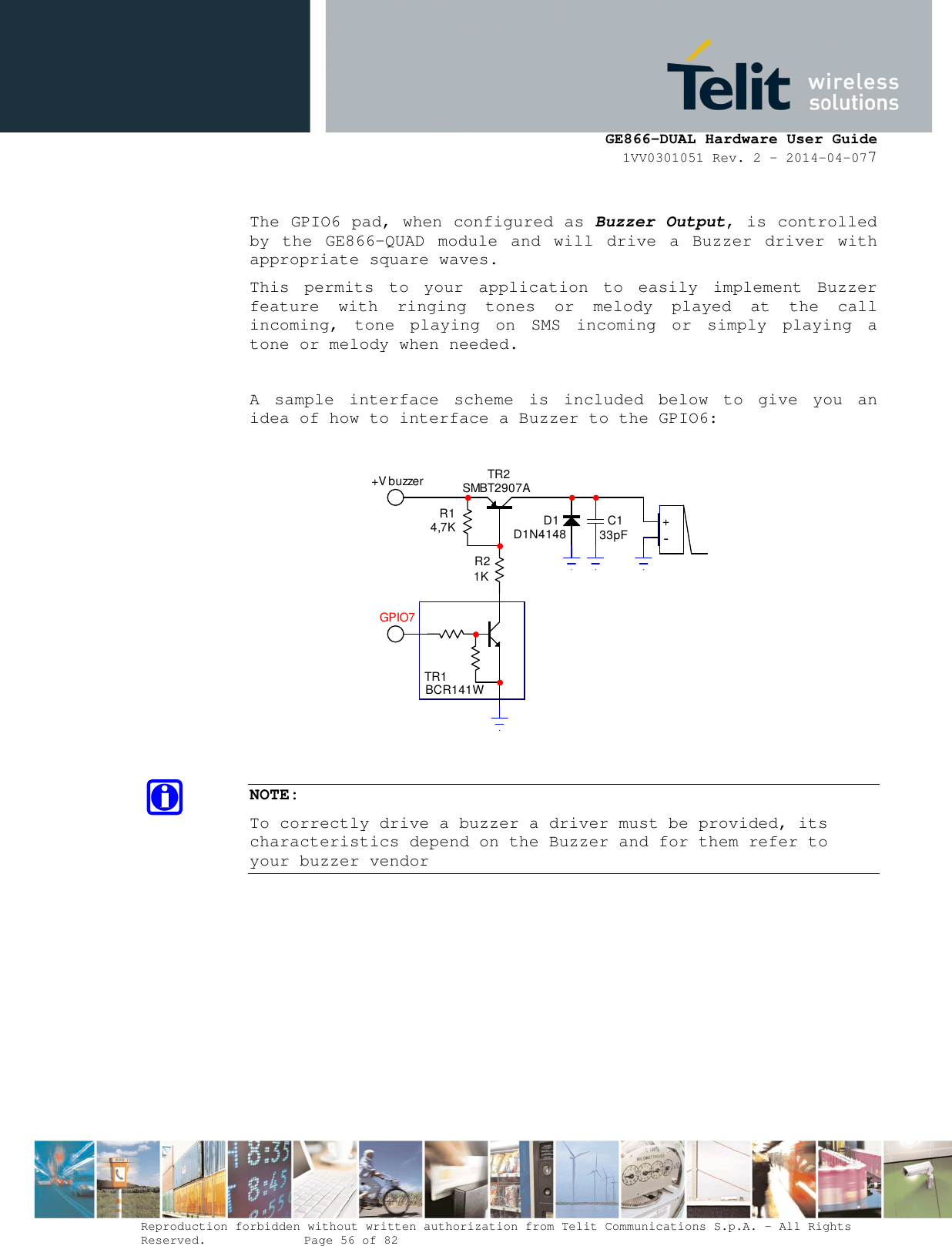      GE866-DUAL Hardware User Guide 1VV0301051 Rev. 2 – 2014-04-077  Reproduction forbidden without written authorization from Telit Communications S.p.A. - All Rights Reserved.    Page 56 of 82 Mod. 0805 2011-07 Rev.2  The GPIO6 pad, when configured as Buzzer Output, is controlled by  the  GE866-QUAD  module  and  will  drive  a  Buzzer  driver  with appropriate square waves. This  permits  to  your  application  to  easily  implement  Buzzer feature  with  ringing  tones  or  melody  played  at  the  call incoming,  tone  playing  on  SMS  incoming  or  simply  playing  a tone or melody when needed.  A  sample  interface  scheme  is  included  below  to  give  you  an idea of how to interface a Buzzer to the GPIO6:  TR1BCR141WTR2SMBT2907AR14,7KR21KD1D1N4148 C133pF +-+V buzzerGPIO7  NOTE: To correctly drive a buzzer a driver must be provided, its characteristics depend on the Buzzer and for them refer to your buzzer vendor  