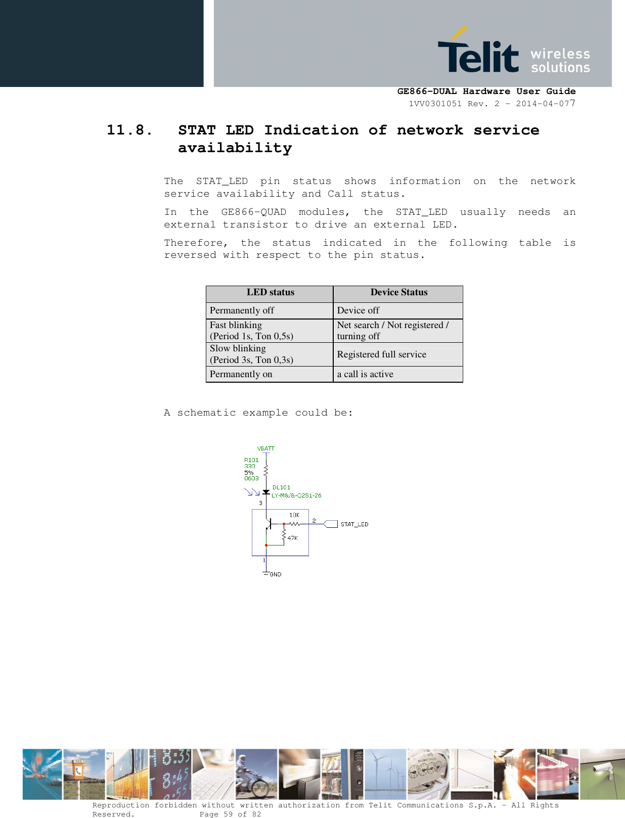      GE866-DUAL Hardware User Guide 1VV0301051 Rev. 2 – 2014-04-077  Reproduction forbidden without written authorization from Telit Communications S.p.A. - All Rights Reserved.    Page 59 of 82 Mod. 0805 2011-07 Rev.2 11.8. STAT LED Indication of network service availability The  STAT_LED  pin  status  shows  information  on  the  network service availability and Call status.  In  the  GE866-QUAD  modules,  the  STAT_LED  usually  needs  an external transistor to drive an external LED. Therefore,  the  status  indicated  in  the  following  table  is reversed with respect to the pin status.  LED status  Device Status Permanently off  Device off Fast blinking (Period 1s, Ton 0,5s)  Net search / Not registered / turning off Slow blinking (Period 3s, Ton 0,3s)  Registered full service Permanently on  a call is active  A schematic example could be:            