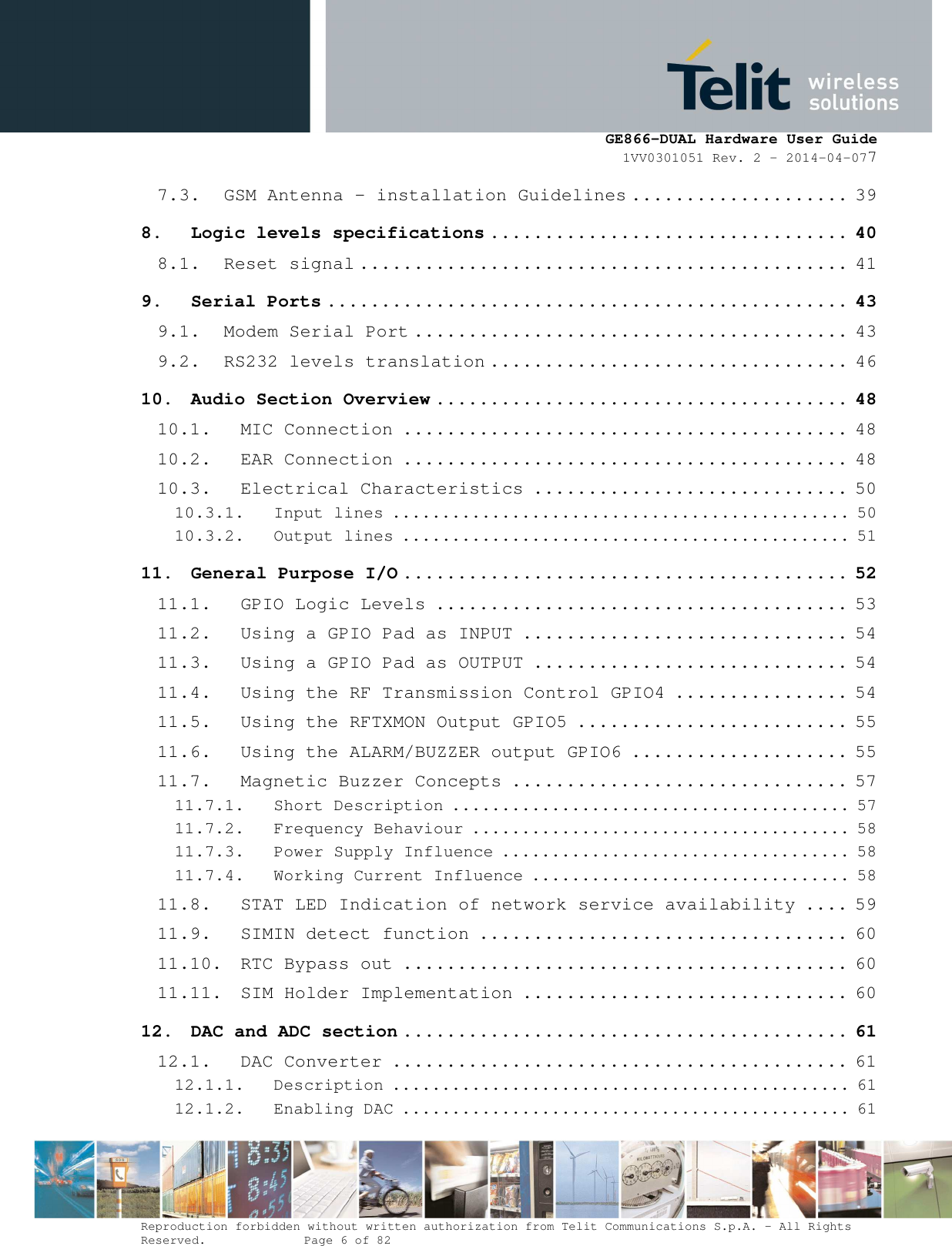      GE866-DUAL Hardware User Guide 1VV0301051 Rev. 2 – 2014-04-077  Reproduction forbidden without written authorization from Telit Communications S.p.A. - All Rights Reserved.    Page 6 of 82 Mod. 0805 2011-07 Rev.2 7.3. GSM Antenna - installation Guidelines .................... 39 8. Logic levels specifications ................................. 40 8.1. Reset signal ............................................. 41 9. Serial Ports ................................................ 43 9.1. Modem Serial Port ........................................ 43 9.2. RS232 levels translation ................................. 46 10. Audio Section Overview ...................................... 48 10.1. MIC Connection ......................................... 48 10.2. EAR Connection ......................................... 48 10.3. Electrical Characteristics ............................. 50 10.3.1. Input lines .............................................. 50 10.3.2. Output lines ............................................. 51 11. General Purpose I/O ......................................... 52 11.1. GPIO Logic Levels ...................................... 53 11.2. Using a GPIO Pad as INPUT .............................. 54 11.3. Using a GPIO Pad as OUTPUT ............................. 54 11.4. Using the RF Transmission Control GPIO4 ................ 54 11.5. Using the RFTXMON Output GPIO5 ......................... 55 11.6. Using the ALARM/BUZZER output GPIO6 .................... 55 11.7. Magnetic Buzzer Concepts ............................... 57 11.7.1. Short Description ........................................ 57 11.7.2. Frequency Behaviour ...................................... 58 11.7.3. Power Supply Influence ................................... 58 11.7.4. Working Current Influence ................................ 58 11.8. STAT LED Indication of network service availability .... 59 11.9. SIMIN detect function .................................. 60 11.10. RTC Bypass out ......................................... 60 11.11. SIM Holder Implementation .............................. 60 12. DAC and ADC section ......................................... 61 12.1. DAC Converter .......................................... 61 12.1.1. Description .............................................. 61 12.1.2. Enabling DAC ............................................. 61 