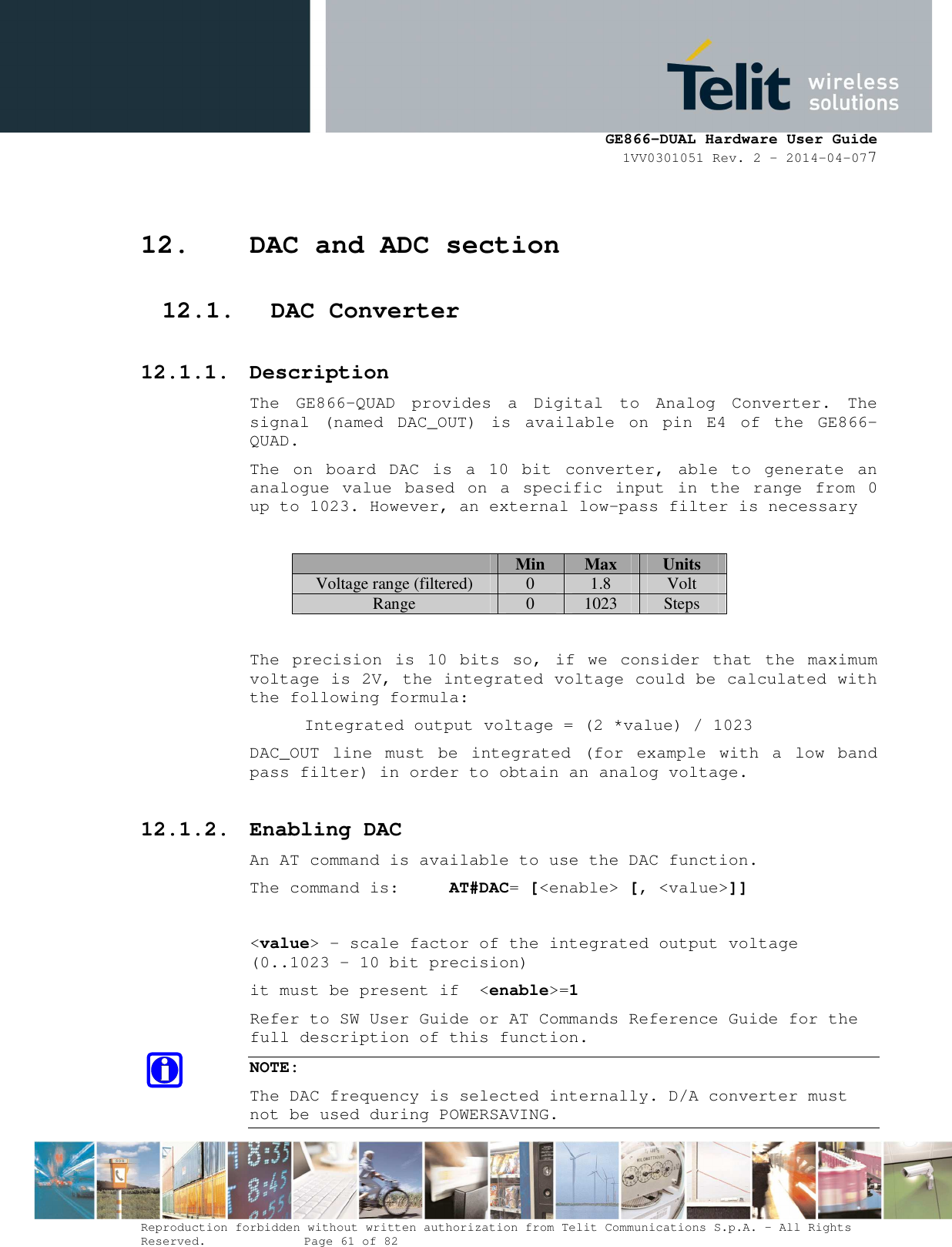      GE866-DUAL Hardware User Guide 1VV0301051 Rev. 2 – 2014-04-077  Reproduction forbidden without written authorization from Telit Communications S.p.A. - All Rights Reserved.    Page 61 of 82 Mod. 0805 2011-07 Rev.2 12. DAC and ADC section 12.1. DAC Converter 12.1.1. Description The  GE866-QUAD  provides  a  Digital  to  Analog  Converter.  The signal  (named  DAC_OUT)  is  available  on  pin  E4  of  the  GE866-QUAD. The  on  board  DAC  is  a  10  bit  converter,  able  to  generate  an analogue  value  based  on  a  specific  input  in  the  range  from  0 up to 1023. However, an external low-pass filter is necessary   Min  Max  Units Voltage range (filtered) 0 1.8 Volt Range  0  1023  Steps  The  precision  is  10  bits  so,  if  we  consider  that  the  maximum voltage is 2V, the integrated voltage could be calculated with the following formula:   Integrated output voltage = (2 *value) / 1023 DAC_OUT  line  must  be  integrated  (for  example  with  a  low  band pass filter) in order to obtain an analog voltage. 12.1.2. Enabling DAC An AT command is available to use the DAC function. The command is:     AT#DAC= [&lt;enable&gt; [, &lt;value&gt;]]  &lt;value&gt; - scale factor of the integrated output voltage (0..1023 - 10 bit precision) it must be present if  &lt;enable&gt;=1 Refer to SW User Guide or AT Commands Reference Guide for the full description of this function. NOTE: The DAC frequency is selected internally. D/A converter must not be used during POWERSAVING. 
