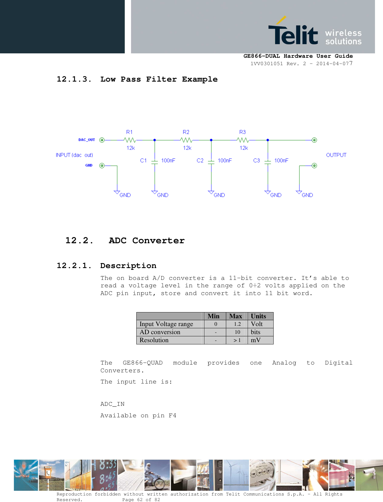      GE866-DUAL Hardware User Guide 1VV0301051 Rev. 2 – 2014-04-077  Reproduction forbidden without written authorization from Telit Communications S.p.A. - All Rights Reserved.    Page 62 of 82 Mod. 0805 2011-07 Rev.2 12.1.3. Low Pass Filter Example    12.2. ADC Converter 12.2.1. Description The on board A/D converter is a 11-bit converter. It’s able to read a voltage level in the range of 0÷2 volts applied on the ADC pin input, store and convert it into 11 bit word.   Min Max Units Input Voltage range 0  1.2 Volt AD conversion -  10 bits Resolution -  &gt; 1 mV  The  GE866-QUAD  module  provides  one  Analog  to  Digital Converters.  The input line is:  ADC_IN   Available on pin F4   