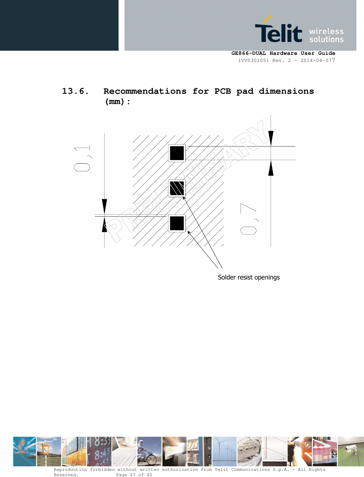     GE866-DUAL Hardware User Guide 1VV0301051 Rev. 2 – 2014-04-077  Reproduction forbidden without written authorization from Telit Communications S.p.A. - All Rights Reserved.    Page 67 of 82 Mod. 0805 2011-07 Rev.2  13.6. Recommendations for PCB pad dimensions (mm):                                   Solder resist openings 