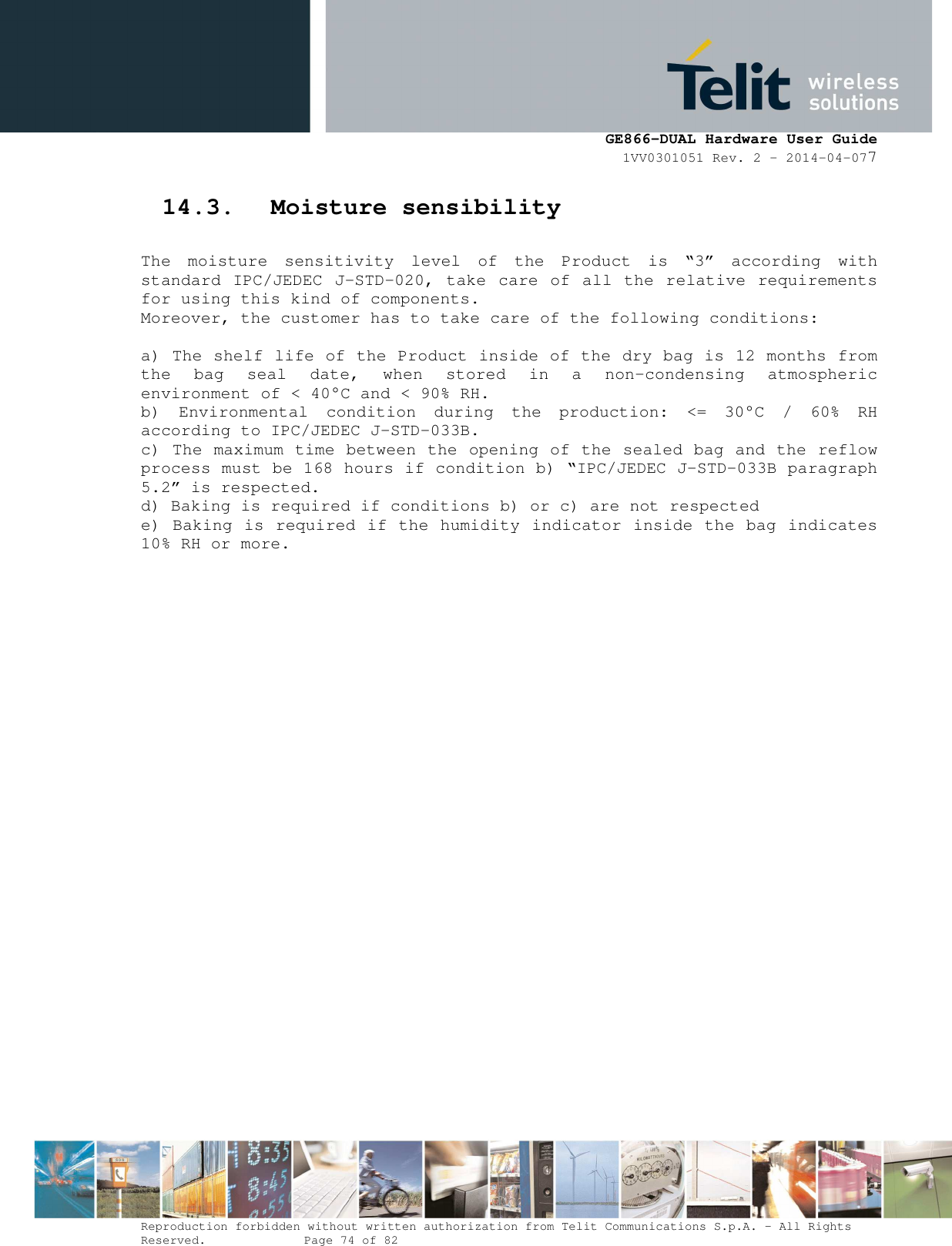      GE866-DUAL Hardware User Guide 1VV0301051 Rev. 2 – 2014-04-077  Reproduction forbidden without written authorization from Telit Communications S.p.A. - All Rights Reserved.    Page 74 of 82 Mod. 0805 2011-07 Rev.2 14.3. Moisture sensibility  The  moisture  sensitivity  level  of  the  Product  is  “3”  according  with standard IPC/JEDEC J-STD-020, take  care of  all the relative requirements for using this kind of components. Moreover, the customer has to take care of the following conditions:  a) The shelf life of the Product inside of the dry bag is 12 months from the  bag  seal  date,  when  stored  in  a  non-condensing  atmospheric environment of &lt; 40°C and &lt; 90% RH. b)  Environmental  condition  during  the  production:  &lt;=  30°C  /  60%  RH according to IPC/JEDEC J-STD-033B. c) The maximum time between the opening of the sealed bag and the reflow process must be 168 hours if condition b) “IPC/JEDEC J-STD-033B paragraph 5.2” is respected. d) Baking is required if conditions b) or c) are not respected e) Baking is required if the humidity indicator inside the bag indicates 10% RH or more.        