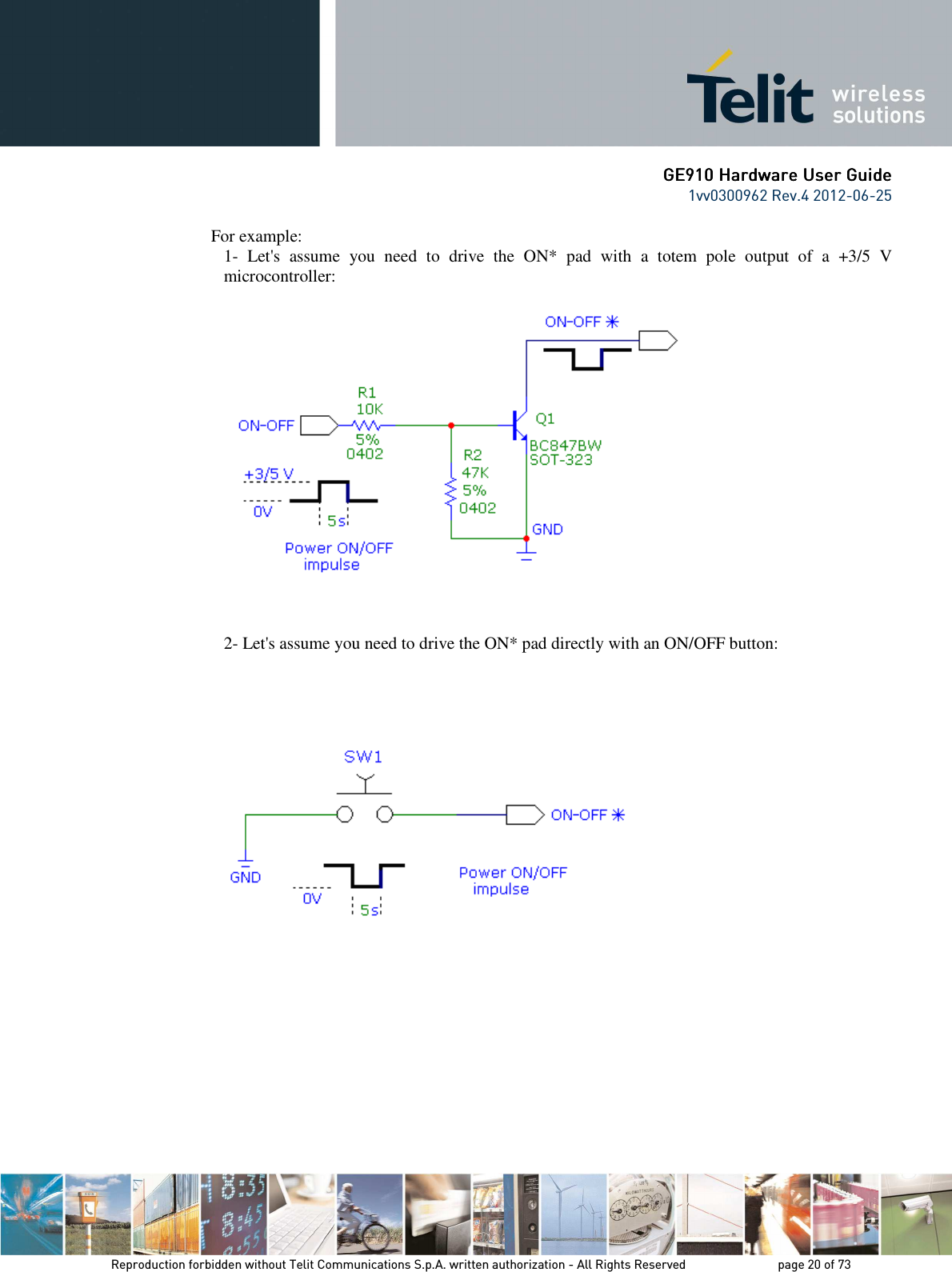      GE9GE9GE9GE910 Hardware User Guide10 Hardware User Guide10 Hardware User Guide10 Hardware User Guide    1vv0300962 Rev.4 2012-06-25    Reproduction forbidden without Telit Communications S.p.A. written authorization - All Rights Reserved    page 20 of 73 Mod. 0805 2011-07 Rev.2 For example: 1-  Let&apos;s  assume  you  need  to  drive  the  ON*  pad  with  a  totem  pole  output  of  a  +3/5  V microcontroller:      2- Let&apos;s assume you need to drive the ON* pad directly with an ON/OFF button:         