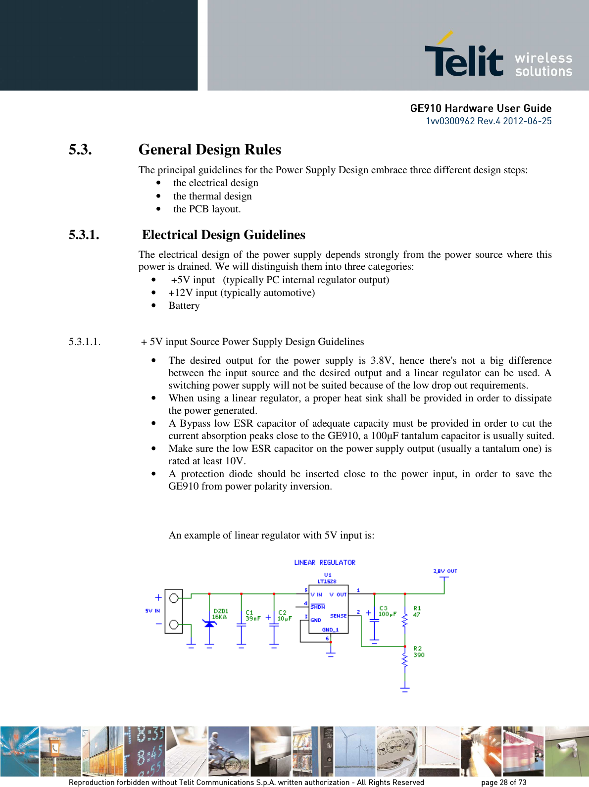      GE9GE9GE9GE910 Hardware User Guide10 Hardware User Guide10 Hardware User Guide10 Hardware User Guide    1vv0300962 Rev.4 2012-06-25    Reproduction forbidden without Telit Communications S.p.A. written authorization - All Rights Reserved    page 28 of 73 Mod. 0805 2011-07 Rev.2 5.3. General Design Rules The principal guidelines for the Power Supply Design embrace three different design steps: • the electrical design • the thermal design • the PCB layout. 5.3.1.  Electrical Design Guidelines The electrical design of the power supply depends strongly from the power source where this power is drained. We will distinguish them into three categories: •  +5V input   (typically PC internal regulator output) • +12V input (typically automotive) • Battery  5.3.1.1.  + 5V input Source Power Supply Design Guidelines • The  desired  output  for  the  power  supply  is  3.8V,  hence  there&apos;s  not  a  big  difference between the input source and the desired output and a linear regulator can be  used. A switching power supply will not be suited because of the low drop out requirements. • When using a linear regulator, a proper heat sink shall be provided in order to dissipate the power generated. • A Bypass low ESR capacitor of adequate capacity must be provided in order to cut the current absorption peaks close to the GE910, a 100µF tantalum capacitor is usually suited. • Make sure the low ESR capacitor on the power supply output (usually a tantalum one) is rated at least 10V. • A  protection  diode  should  be  inserted  close  to  the  power  input,  in  order  to  save  the GE910 from power polarity inversion.    An example of linear regulator with 5V input is:    