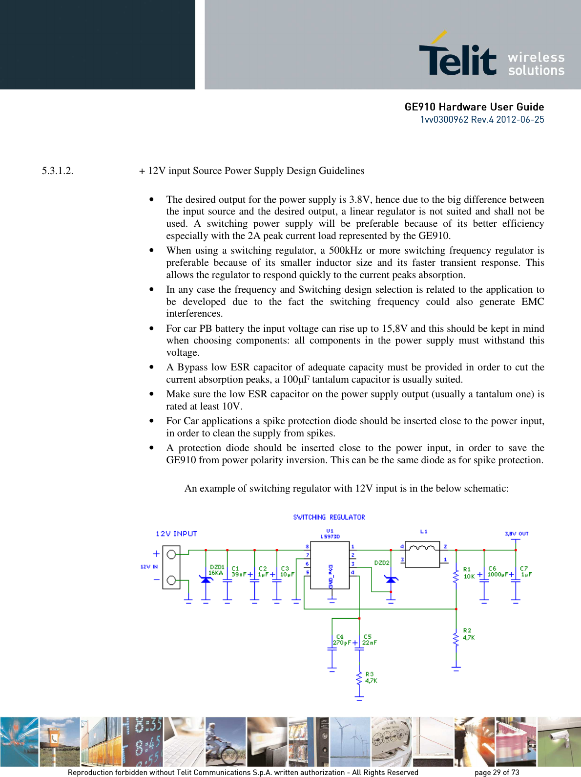      GE9GE9GE9GE910 Hardware User Guide10 Hardware User Guide10 Hardware User Guide10 Hardware User Guide    1vv0300962 Rev.4 2012-06-25    Reproduction forbidden without Telit Communications S.p.A. written authorization - All Rights Reserved    page 29 of 73 Mod. 0805 2011-07 Rev.2   5.3.1.2.  + 12V input Source Power Supply Design Guidelines  • The desired output for the power supply is 3.8V, hence due to the big difference between the input source and the desired output, a linear regulator is not suited and shall not be used.  A  switching  power  supply  will  be  preferable  because  of  its  better  efficiency especially with the 2A peak current load represented by the GE910. • When using a switching regulator, a 500kHz or more switching frequency regulator is preferable  because  of  its  smaller  inductor  size  and  its  faster  transient  response.  This allows the regulator to respond quickly to the current peaks absorption.  • In any case the frequency and Switching design selection is related to the application to be  developed  due  to  the  fact  the  switching  frequency  could  also  generate  EMC interferences. • For car PB battery the input voltage can rise up to 15,8V and this should be kept in mind when  choosing  components:  all  components  in  the  power  supply  must  withstand  this voltage. • A Bypass low ESR capacitor of adequate capacity must be provided in order to cut the current absorption peaks, a 100µF tantalum capacitor is usually suited. • Make sure the low ESR capacitor on the power supply output (usually a tantalum one) is rated at least 10V. • For Car applications a spike protection diode should be inserted close to the power input, in order to clean the supply from spikes.  • A  protection  diode  should  be  inserted  close  to  the  power  input,  in  order  to  save  the GE910 from power polarity inversion. This can be the same diode as for spike protection.  An example of switching regulator with 12V input is in the below schematic:  