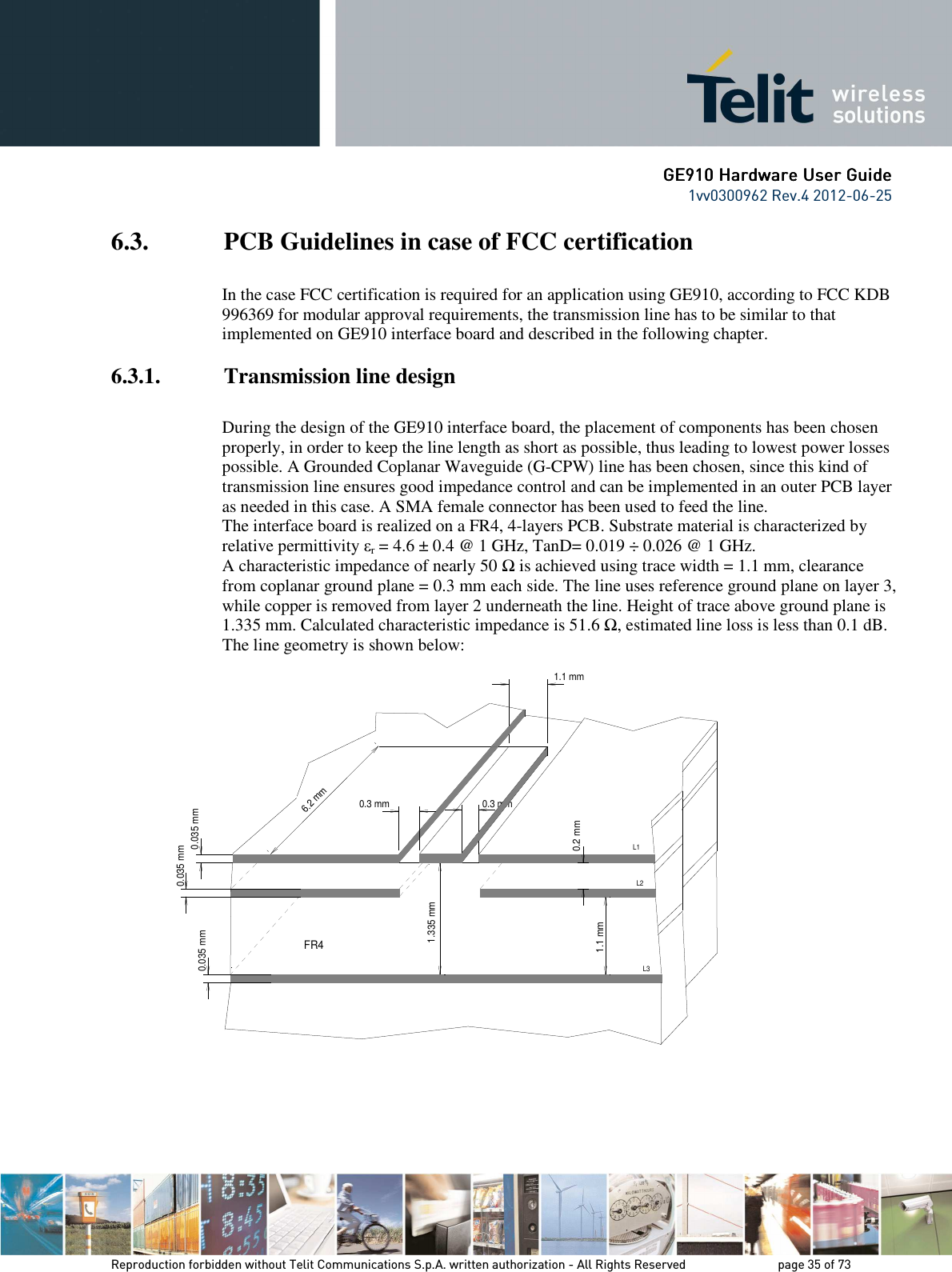      GE9GE9GE9GE910 Hardware User Guide10 Hardware User Guide10 Hardware User Guide10 Hardware User Guide    1vv0300962 Rev.4 2012-06-25    Reproduction forbidden without Telit Communications S.p.A. written authorization - All Rights Reserved    page 35 of 73 Mod. 0805 2011-07 Rev.2 6.3. PCB Guidelines in case of FCC certification  In the case FCC certification is required for an application using GE910, according to FCC KDB 996369 for modular approval requirements, the transmission line has to be similar to that implemented on GE910 interface board and described in the following chapter. 6.3.1. Transmission line design  During the design of the GE910 interface board, the placement of components has been chosen properly, in order to keep the line length as short as possible, thus leading to lowest power losses possible. A Grounded Coplanar Waveguide (G-CPW) line has been chosen, since this kind of transmission line ensures good impedance control and can be implemented in an outer PCB layer as needed in this case. A SMA female connector has been used to feed the line. The interface board is realized on a FR4, 4-layers PCB. Substrate material is characterized by relative permittivity εr = 4.6 ± 0.4 @ 1 GHz, TanD= 0.019 ÷ 0.026 @ 1 GHz. A characteristic impedance of nearly 50 Ω is achieved using trace width = 1.1 mm, clearance from coplanar ground plane = 0.3 mm each side. The line uses reference ground plane on layer 3, while copper is removed from layer 2 underneath the line. Height of trace above ground plane is 1.335 mm. Calculated characteristic impedance is 51.6 Ω, estimated line loss is less than 0.1 dB. The line geometry is shown below:                   0.3 mm0.035 mm0.3 mm6.2 mmFR40.035 mm0.035 mm1.335 mm0.2 mm1.1 mmL3L2L11.1 mm