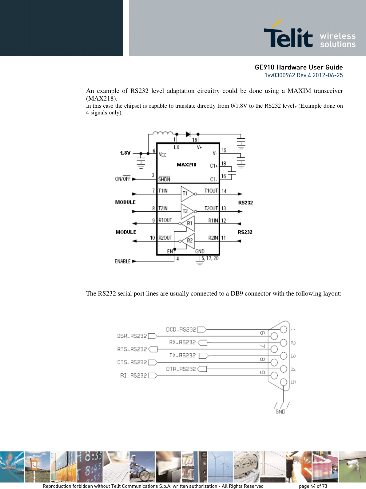      GE9GE9GE9GE910 Hardware User Guide10 Hardware User Guide10 Hardware User Guide10 Hardware User Guide    1vv0300962 Rev.4 2012-06-25    Reproduction forbidden without Telit Communications S.p.A. written authorization - All Rights Reserved    page 44 of 73 Mod. 0805 2011-07 Rev.2 An  example  of  RS232  level  adaptation  circuitry  could  be  done  using  a  MAXIM  transceiver (MAX218).  In this case the chipset is capable to translate directly from 0/1.8V to the RS232 levels (Example done on 4 signals only).        The RS232 serial port lines are usually connected to a DB9 connector with the following layout:     