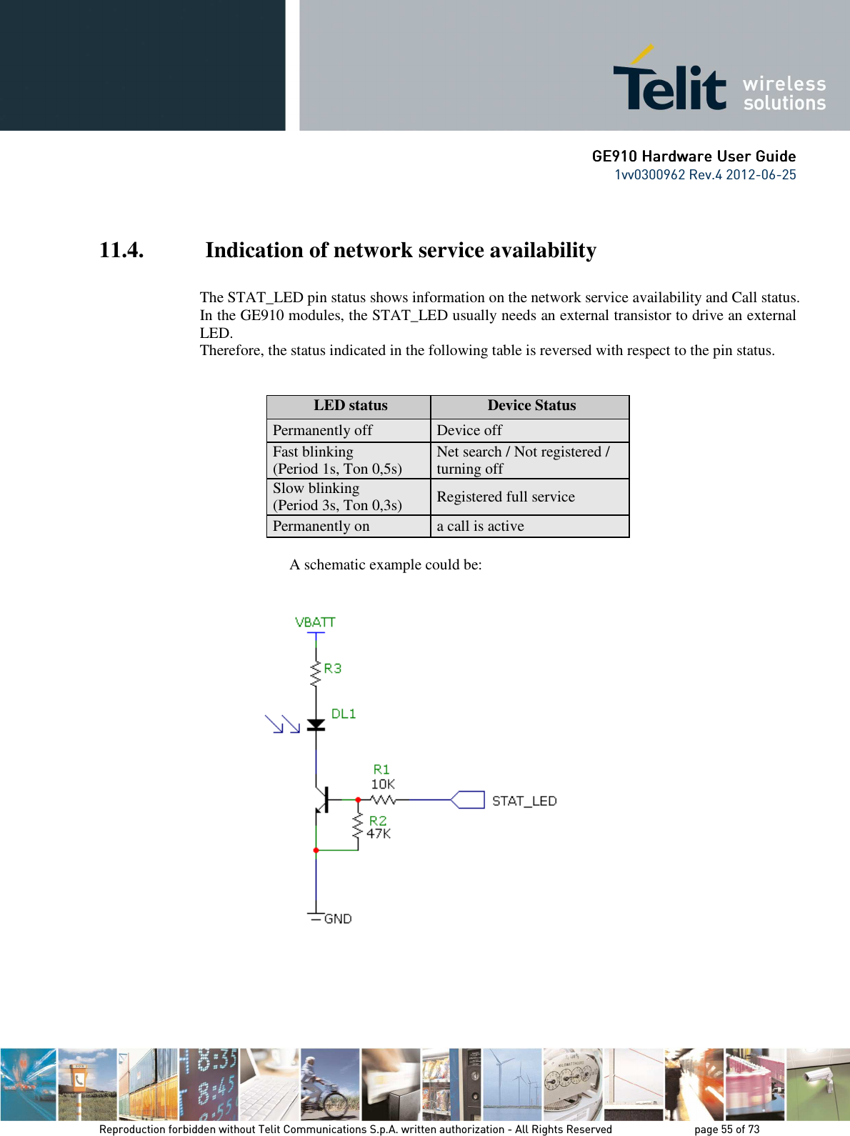      GE9GE9GE9GE910 Hardware User Guide10 Hardware User Guide10 Hardware User Guide10 Hardware User Guide    1vv0300962 Rev.4 2012-06-25    Reproduction forbidden without Telit Communications S.p.A. written authorization - All Rights Reserved    page 55 of 73 Mod. 0805 2011-07 Rev.2  11.4.  Indication of network service availability  The STAT_LED pin status shows information on the network service availability and Call status.  In the GE910 modules, the STAT_LED usually needs an external transistor to drive an external LED. Therefore, the status indicated in the following table is reversed with respect to the pin status.              LED status  Device Status Permanently off  Device off Fast blinking (Period 1s, Ton 0,5s)  Net search / Not registered / turning off Slow blinking (Period 3s, Ton 0,3s)  Registered full service Permanently on  a call is active        A schematic example could be:        