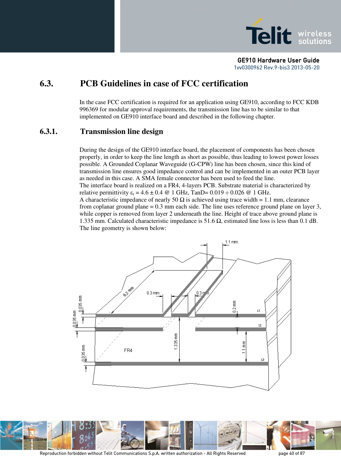      GE910 Hardware User GuideGE910 Hardware User GuideGE910 Hardware User GuideGE910 Hardware User Guide    1vv0300962 Rev.9-bis3 2013-05-20   Reproduction forbidden without Telit Communications S.p.A. written authorization - All Rights Reserved    page 40 of 87 Mod. 0805 2011-07 Rev.2 6.3. PCB Guidelines in case of FCC certification  In the case FCC certification is required for an application using GE910, according to FCC KDB 996369 for modular approval requirements, the transmission line has to be similar to that implemented on GE910 interface board and described in the following chapter. 6.3.1. Transmission line design  During the design of the GE910 interface board, the placement of components has been chosen properly, in order to keep the line length as short as possible, thus leading to lowest power losses possible. A Grounded Coplanar Waveguide (G-CPW) line has been chosen, since this kind of transmission line ensures good impedance control and can be implemented in an outer PCB layer as needed in this case. A SMA female connector has been used to feed the line. The interface board is realized on a FR4, 4-layers PCB. Substrate material is characterized by relative permittivity εr = 4.6 ± 0.4 @ 1 GHz, TanD= 0.019 ÷ 0.026 @ 1 GHz. A characteristic impedance of nearly 50 Ω is achieved using trace width = 1.1 mm, clearance from coplanar ground plane = 0.3 mm each side. The line uses reference ground plane on layer 3, while copper is removed from layer 2 underneath the line. Height of trace above ground plane is 1.335 mm. Calculated characteristic impedance is 51.6 Ω, estimated line loss is less than 0.1 dB. The line geometry is shown below:   
