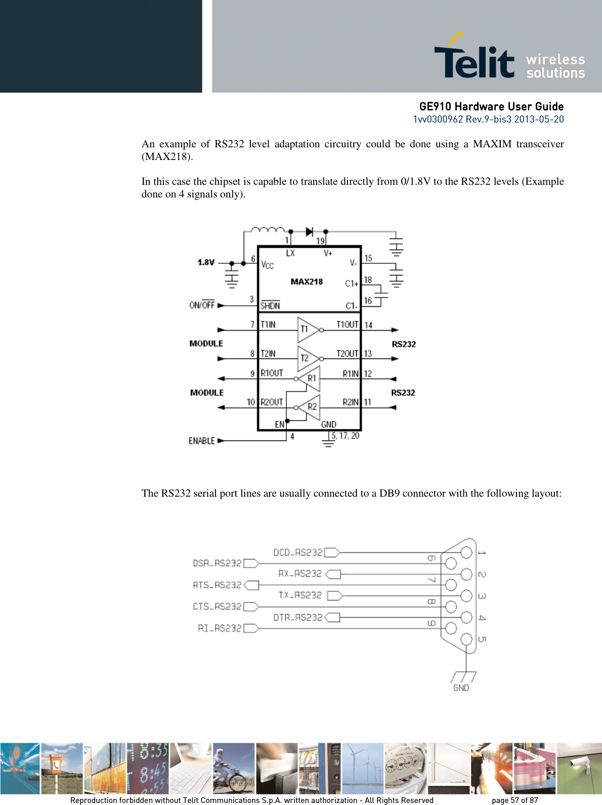      GE910 Hardware User GuideGE910 Hardware User GuideGE910 Hardware User GuideGE910 Hardware User Guide    1vv0300962 Rev.9-bis3 2013-05-20   Reproduction forbidden without Telit Communications S.p.A. written authorization - All Rights Reserved    page 57 of 87 Mod. 0805 2011-07 Rev.2 An  example  of  RS232  level  adaptation  circuitry  could  be  done  using  a  MAXIM  transceiver (MAX218).   In this case the chipset is capable to translate directly from 0/1.8V to the RS232 levels (Example done on 4 signals only).        The RS232 serial port lines are usually connected to a DB9 connector with the following layout:      