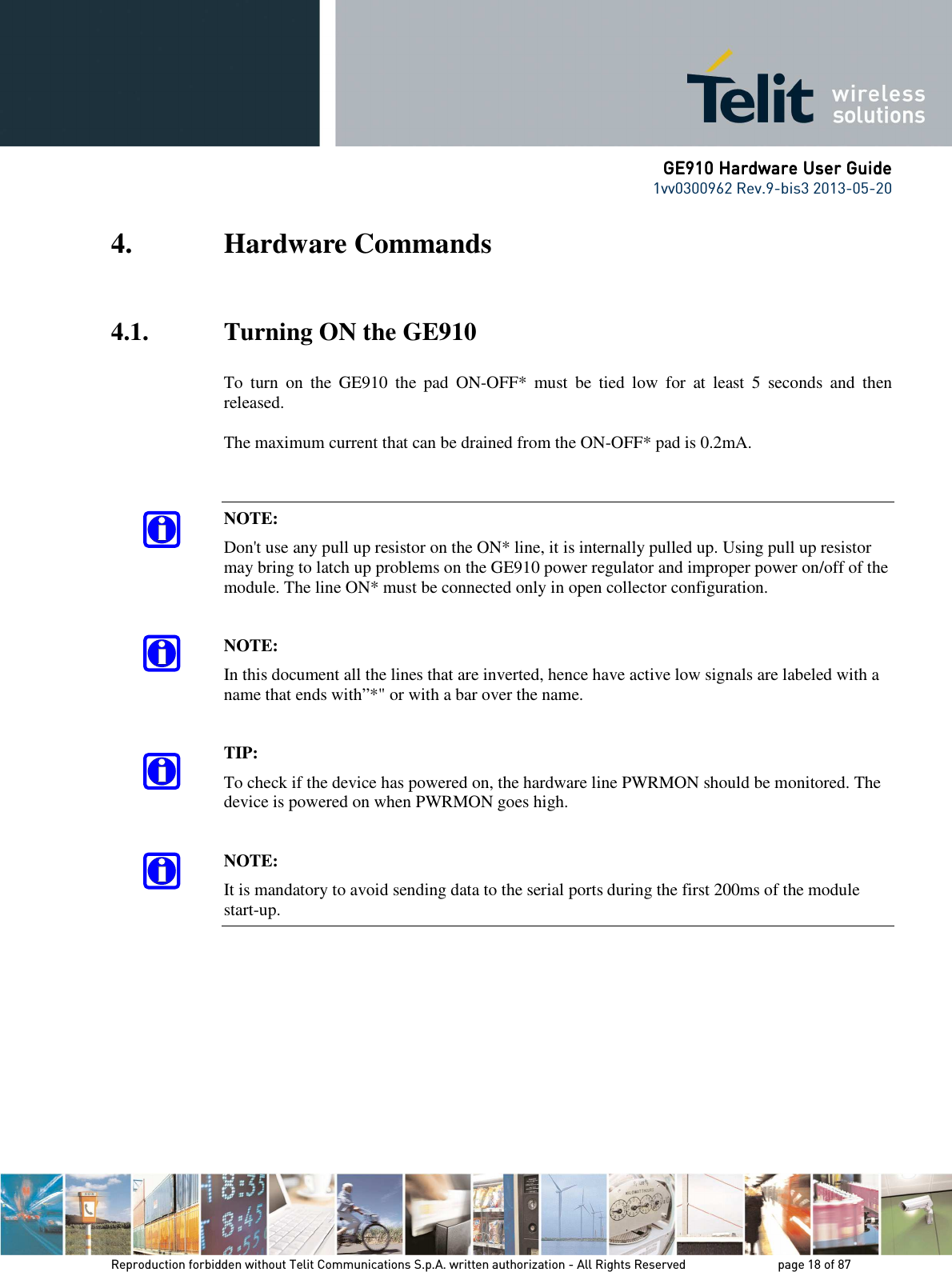      GE910 Hardware User GuideGE910 Hardware User GuideGE910 Hardware User GuideGE910 Hardware User Guide    1vv0300962 Rev.9-bis3 2013-05-20   Reproduction forbidden without Telit Communications S.p.A. written authorization - All Rights Reserved    page 18 of 87 Mod. 0805 2011-07 Rev.2 4. Hardware Commands  4.1. Turning ON the GE910  To  turn  on  the  GE910  the  pad  ON-OFF*  must  be  tied  low  for  at  least  5  seconds  and  then released.  The maximum current that can be drained from the ON-OFF* pad is 0.2mA.   NOTE: Don&apos;t use any pull up resistor on the ON* line, it is internally pulled up. Using pull up resistor may bring to latch up problems on the GE910 power regulator and improper power on/off of the module. The line ON* must be connected only in open collector configuration.  NOTE: In this document all the lines that are inverted, hence have active low signals are labeled with a name that ends with”*&quot; or with a bar over the name.  TIP: To check if the device has powered on, the hardware line PWRMON should be monitored. The device is powered on when PWRMON goes high.  NOTE: It is mandatory to avoid sending data to the serial ports during the first 200ms of the module start-up.  